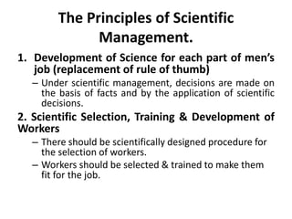 The Principles of Scientific
Management.
1. Development of Science for each part of men’s
job (replacement of rule of thumb)
– Under scientific management, decisions are made on
the basis of facts and by the application of scientific
decisions.
2. Scientific Selection, Training & Development of
Workers
– There should be scientifically designed procedure for
the selection of workers.
– Workers should be selected & trained to make them
fit for the job.
 