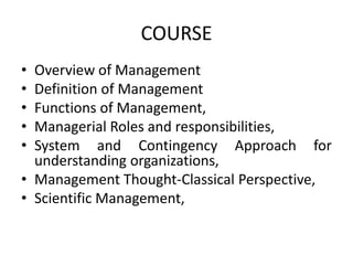 COURSE
• Overview of Management
• Definition of Management
• Functions of Management,
• Managerial Roles and responsibilities,
• System and Contingency Approach for
understanding organizations,
• Management Thought-Classical Perspective,
• Scientific Management,
 