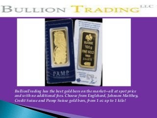 BullionTrading has the best gold bars on the market--all at spot price
and with no additional fees. Choose from Englehard, Johnson Matthey,
Credit Suisse and Pamp Suisse gold bars, from 1 oz up to 1 kilo!
 