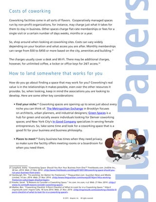 © 2015 4imprint, Inc. All rights reserved
Costs of coworking
Coworking facilities come in all sorts of flavors. Cooperatively managed spaces
run by non-profit organizations, for instance, may charge just what it takes for
them to stay in business. Other spaces charge flat-rate memberships or fees for a
single visit or a certain number of days weeks, months or a year.
So, shop around when looking at coworking sites. Costs can vary widely
depending on your location and what access you are after. Monthly memberships
can range from $50 to $450 or more based on the city, amenities and building.31
The charges usually cover a desk and Wi-Fi. There may be additional charges,
however, for unlimited coffee, a locker or office keys for 24/7 access.32
How to land somewhere that works for you
How do you go about finding a space that may work for you? Coworking’s real
value is in the relationships it makes possible, even over the other resources it
provides. So, when looking, keep in mind the associations you are looking to
develop. Here are some other key considerations:
•	Find your niche:33
Coworking spaces are opening up to serve just about every
niche you can think of. The Metropolitan Exchange in Brooklyn focuses
on architects, urban planners, and industrial designers; Green Spaces is a
hub for green and socially aware individuals looking for Denver coworking
spaces; and New York City’s In Good Company specializes in serving female
entrepreneurs. So, take some time and look for a coworking space that is a
good fit for your business and business philosophy.
•	Places to meet:34
Every business has times when they need privacy,
so make sure the facility offers meeting rooms or a boardroom for
when you need them.
31 Langford, Aisha. “Coworking Space: Should You Run Your Business from One?” Freshbooks.com. 2ndSite Inc.,
30 Jan. 2014. Web. 21 Nov. 2014. http://www.freshbooks.com/blog/2014/01/30/coworking-space-should-you-
run-your-business-from-one/.
32 Hamburgh, Rin. “Co-working: An Option for Freelancers.” Theguardian.com. Guardian News and Media
Limited, 14 Jan. 2014. Web. 21 Nov. 2014. http://www.theguardian.com/money/2014/jan/14/co-working-
freelancers-advantages-disadvantages.
33 Kessler, Sarah. “8 Reasons to Consider a Coworking Space.” Inc.com. Inc.com, n.d. Web. 21 Nov. 2014. http://
www.inc.com/ss/8-reasons-consider-coworking-space.
34 Walker, Ben. “Coworking Checklist: 9 Point Checklist of What to Look for in a Coworking Space.” Http://
inspirecafe.com/. Inspire Cafe, 18 June 2014. Web. 21 Nov. 2014. http://inspirecafe.com/coworking-checklist-9-
point-checklist-of-what-to-look-for-in-a-coworking-space/.
 
