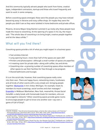 © 2015 4imprint, Inc. All rights reserved
And this community typically attracts people who work from home, creative
types, independent contractors, startups and those who travel frequently and
want to work in some company.
Before coworking spaces emerged, these were the people you may have noticed
beavering away in libraries and noisy coffee shops. Or maybe they were the
people you didn’t see as they were isolated in home bedrooms and private offices.
Phoenix, Arizona Mayor Greg Stanton summed it up nicely why these people have
made the move to coworking. At the opening of a space in his city, the mayor
said: “The whole idea of coworking is to bring bright, creative people together
and let the ideas collide.”7
What will you find there?
Coworking spaces provide a lot of what you might expect in a business space:
•	Fast wireless Internet
•	Long opening hours—more than half of the spaces are open 24/7
•	Printers and photocopiers—although a small number of spaces are paperless
•	A meeting room for private talks—along with coffee, tea and drinks
•	Coworking visa—a growing number of coworking spaces allow members of
other spaces to use their facilities for free through a visa program
•	Shared bathrooms and lounges
It is on the social side, however, that coworking spaces really come
into their own. There are happy hours, networking mixers, fundraisers
and all kinds of other events with a very simple aim: bringing people
together. Workantile in Ann Arbor, Michigan, for example, treats its
members to movie screenings, social lunches and chair massages.8
Ensemble in Midtown Manhattan, New York, meanwhile, throws Social
EatiaSM—a daily break with homemade treats for members, who are
encouraged to network.9
Other coworking spaces provide game rooms
to encourage people to get to know one another over—say over a
game of Call of Duty®
.
7 Koerth, Kimberly. “Hive @ Central Coworking Space at Burton Barr Library Buzzes with Potential.”
Downtowndevil.com. Downtown Devil, 20 Jan. 2014. Web. 4 Nov. 2014. http://downtowndevil.
com/2014/01/20/53402/hive-central-coworking-space-burton-barr-library/.
8 Langford, Aisha. “Coworking Space: Should You Run Your Business from One?” Freshbooks.com. 2ndSite Inc.,
30 Jan. 2014. Web. 10 Nov. 2014. http://www.freshbooks.com/blog/2014/01/30/coworking-space-should-you-
run-your-business-from-one/.
9 Langford, Aisha. “Coworking Space: Should You Run Your Business from One?” Freshbooks.com. 2ndSite Inc.,
30 Jan. 2014. Web. 10 Nov. 2014. http://www.freshbooks.com/blog/2014/01/30/coworking-space-should-you-
run-your-business-from-one/.
 
