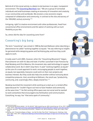 © 2015 4imprint, Inc. All rights reserved
Behind all of this social activity is a desire to do business in an open, transparent
environment. The Coworking Manifesto says: “We are a group of connected
individuals and small businesses creating an economy of innovation and creativity
in our communities and worldwide. We envision a new economic engine
composed of collaboration and community, in contrast to the silos and secrecy of
the 19th/20th century economy.”10
Intriguing, right? A creative environment with other professionals, freed from
conventional office environments and the option of working with as much
flexibility as you like.
So, where did the idea for coworking come from?
Coworking’s big bang
The term “coworking” was coined in 1999 by Bernard DeKoven when describing a
phenomenon he called “working together as equals.” He was referring to insights
he garnered while designing games and facilitating play and how they could
apply to work.
It really wasn’t until 2005, however, when the “Coworking Movement” began,
that someone ran with his idea and took it further. Launched in San Francisco by
Brad Neuberg and Chris Messina, this movement also used technology to support
collaborative work. But it didn’t stop there. It used “working together as equals”
as the core of a novel approach to work: encouraging people to work together,
as equals, but separately. Everyone could work on their own projects and
business interests. But they could also help one another without worrying about
competitive pressures. And, according to DeKoven, the result was “productivity,
community, and, surprisingly often, deeply shared fun.”11
Neuberg launched the movement while working at a start-up in a rented office
space because he “couldn’t figure out how to have freedom and community
at the same time.”12
He felt renting office space was non-social and he wanted
to work somewhere that encouraged cross-fertilization and communication.
Coworking, he says, has “that extra spark of community.”
10 “Coworking Manifesto (global - for the World).” Wiki.coworking.org. Wiki.coworking.org, 25 Jan. 2011. Web.
4 Nov. 2014. http://wiki.coworking.org/w/page/35382594/Coworking+Manifesto+(global+-+for+the+world).
11 DeKoven, Bernard. “The Coworking Connection.” Deepfun.com. Bernie DeKoven, 5 Aug. 2013. Web. 4 Nov.
2014.
12 Dullroy, Joel. “Coworking Began at Regus... but Not the Way They Think.” Deskmag.com. Deskmag, 4 Apr.
2012. Web. 4 Nov. 2014. http://www.deskmag.com/en/coworking-did-begin-at-regus-but-not-the-way-they-
think-362.
 