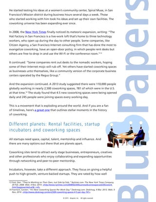 © 2015 4imprint, Inc. All rights reserved
He started testing his ideas at a women’s community center, Spiral Muse, in San
Francisco’s Mission district during business hours several days a week. Those
who started working with him took his ideas and set up their own facilities. The
coworking universe has been expanding ever since.
In 2008, the New York Times finally noticed its meteoric expansion, writing: “The
Hat Factory in San Francisco is a live-work loft that’s home to three technology
workers, who open up during the day to other people. Some companies, like
Citizen Agency, a San Francisco Internet consulting firm that has done the most to
evangelize coworking, have an open-door policy, in which people rent desks but
others are free to drop in and use the Wi-Fi or the conference room.”13
It continued: “Some companies rent out desks to the nomadic workers, hoping
some of their Internet mojo will rub off. Yet others have started coworking spaces
as businesses unto themselves, like a community version of the corporate business
centers operated by the Regus Group.”
And the expansion continued. A 2013 study suggested there were 110,000 people
globally working in nearly 2,500 coworking spaces, 781 of which were in the U.S.
at that time.14
The study found that 4.5 new coworking spaces were being opened
daily and 245 people were joining spaces every working day.
This is a movement that is exploding around the world. And if you are a fan
of timelines, here’s a great one that outlines stellar moments in the history
of coworking.
Different planets: Rental facilities, startup
incubators and coworking spaces
All startups need space, capital, talent, mentorship and influence. And
there are many options out there that are planets apart.
Coworking sites tend to attract early stage businesses, entrepreneurs, creatives
and other professionals who enjoy collaborating and expanding opportunities
through networking and peer-to-peer mentorship.
Incubators, however, take a different approach. They focus on giving a helpful
push to high-growth, venture-backed startups. They are rated by how well
13 Fost, Dan. “They’re Working on Their Own, Just Side by Side.” Nytimes.com. The New York Times Company,
20 Feb. 2008. Web. 4 Nov. 2014. http://www.nytimes.com/2008/02/20/business/businessspecial2/20cowork.
html?pagewanted=all_r=0.
14 Foertsch, Carsten. “4.5 New Coworking Spaces Per Work Day.” Deskmag.com. Deskmag, 4 Mar. 2013. Web. 4
Nov. 2014. http://www.deskmag.com/en/2500-coworking-spaces-4-5-per-day-741.
 