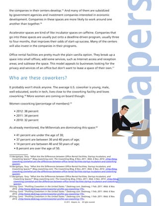 © 2015 4imprint, Inc. All rights reserved
the companies in their centers develop.15
And many of them are subsidized
by government agencies and investment companies interested in economic
development. Companies in these spaces are more likely to work around one
another than together.16
Accelerator spaces are kind of like incubator spaces on caffeine. Companies that
go into these spaces are usually put onto a deadline-driven program, usually three
to four months, that improves their odds of start-up success. Many of the centers
will also invest in the companies in their programs.
Office rental facilities are pretty much the plain vanilla option. They break up a
space into small offices; add some services, such as Internet access and reception
areas; and sublease the space. This model appeals to businesses looking for the
privacy and services of an office but don’t want to lease a space of their own.17
Who are these coworkers?
It probably won’t shock anyone. The average U.S. coworker is young, male,
well-educated, works in tech, lives close to the coworking facility and loves
coworking.18
More women are coming on board though:
Women coworking (percentage of members):19
•	2012: 38 percent
•	2011: 34 percent
•	2010: 32 percent
As already mentioned, the Millennials are dominating this space:20
•	41 percent are under the age of 30;
•	37 percent are between 30 and 40 years of age;
•	14 percent are between 40 and 50 years of age;
•	8 percent are over the age of 50.
15 Bacigalupo, Tony. “What Are the Differences between Office Rental Facilities, Startup Incubators, and
Coworking Spaces?” Blog.coworking.com/. The Coworking Blog, 8 Nov. 2011. Web. 6 Nov. 2014. http://blog.
coworking.com/what-are-the-differences-between-office-rental-facilities-startup-incubators-and-coworking-
spaces/.
16 Bacigalupo, Tony. “What Are the Differences between Office Rental Facilities, Startup Incubators, and
Coworking Spaces?” Blog.coworking.com/. The Coworking Blog, 8 Nov. 2011. Web. 6 Nov. 2014. http://blog.
coworking.com/what-are-the-differences-between-office-rental-facilities-startup-incubators-and-coworking-
spaces/.
17 Bacigalupo, Tony. “What Are the Differences between Office Rental Facilities, Startup Incubators, and
Coworking Spaces?” Blog.coworking.com/. The Coworking Blog, 8 Nov. 2011. Web. 6 Nov. 2014. http://blog.
coworking.com/what-are-the-differences-between-office-rental-facilities-startup-incubators-and-coworking-
spaces/.
18 King, Carol. “Profiling Coworkers in the United States.” Deskmag.com. Deskmag, 1 Feb. 2011. Web. 6 Nov.
2014. http://www.deskmag.com/en/coworker-profile-usa-coworking-175.
19 King, Carol. “Profiling Coworkers in the United States.” Deskmag.com. Deskmag, 1 Feb. 2011. Web. 6 Nov.
2014. http://www.deskmag.com/en/coworker-profile-usa-coworking-175.
20 King, Carol. “Profiling Coworkers in the United States.” Deskmag.com. Deskmag, 1 Feb. 2011. Web. 6 Nov.
2014. http://www.deskmag.com/en/coworker-profile-usa-coworking-175.
 