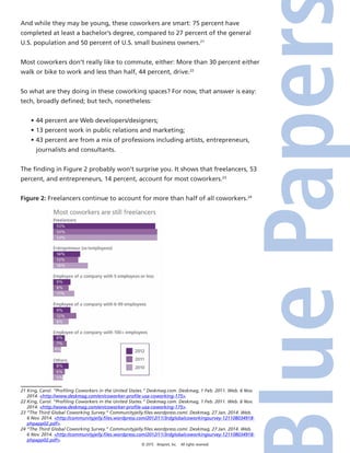 © 2015 4imprint, Inc. All rights reserved
And while they may be young, these coworkers are smart: 75 percent have
completed at least a bachelor’s degree, compared to 27 percent of the general
U.S. population and 50 percent of U.S. small business owners.21
Most coworkers don’t really like to commute, either: More than 30 percent either
walk or bike to work and less than half, 44 percent, drive.22
So what are they doing in these coworking spaces? For now, that answer is easy:
tech, broadly defined; but tech, nonetheless:
•	44 percent are Web developers/designers;
•	13 percent work in public relations and marketing;
•	43 percent are from a mix of professions including artists, entrepreneurs,
journalists and consultants.
The finding in Figure 2 probably won’t surprise you. It shows that freelancers, 53
percent, and entrepreneurs, 14 percent, account for most coworkers.23
Figure 2: Freelancers continue to account for more than half of all coworkers.24
21 King, Carol. “Profiling Coworkers in the United States.” Deskmag.com. Deskmag, 1 Feb. 2011. Web. 6 Nov.
2014. http://www.deskmag.com/en/coworker-profile-usa-coworking-175.
22 King, Carol. “Profiling Coworkers in the United States.” Deskmag.com. Deskmag, 1 Feb. 2011. Web. 6 Nov.
2014. http://www.deskmag.com/en/coworker-profile-usa-coworking-175.
23 “The Third Global Coworking Survey.” Communityjelly.files.wordpress.com/. Deskmag, 27 Jan. 2014. Web.
6 Nov. 2014. http://communityjelly.files.wordpress.com/2012/11/3rdglobalcoworkingsurvey-121108034918-
phpapp02.pdf.
24 “The Third Global Coworking Survey.” Communityjelly.files.wordpress.com/. Deskmag, 27 Jan. 2014. Web.
6 Nov. 2014. http://communityjelly.files.wordpress.com/2012/11/3rdglobalcoworkingsurvey-121108034918-
phpapp02.pdf.
 