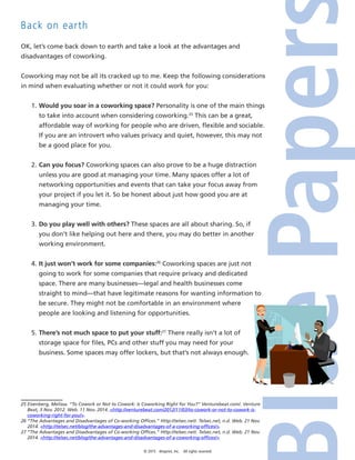 © 2015 4imprint, Inc. All rights reserved
Back on earth
OK, let’s come back down to earth and take a look at the advantages and
disadvantages of coworking.
Coworking may not be all its cracked up to me. Keep the following considerations
in mind when evaluating whether or not it could work for you:
1.	Would you soar in a coworking space? Personality is one of the main things
to take into account when considering coworking.25
This can be a great,
affordable way of working for people who are driven, flexible and sociable.
If you are an introvert who values privacy and quiet, however, this may not
be a good place for you.
2.	Can you focus? Coworking spaces can also prove to be a huge distraction
unless you are good at managing your time. Many spaces offer a lot of
networking opportunities and events that can take your focus away from
your project if you let it. So be honest about just how good you are at
managing your time.
3.	Do you play well with others? These spaces are all about sharing. So, if
you don’t like helping out here and there, you may do better in another
working environment.
4.	It just won’t work for some companies:26
Coworking spaces are just not
going to work for some companies that require privacy and dedicated
space. There are many businesses—legal and health businesses come
straight to mind—that have legitimate reasons for wanting information to
be secure. They might not be comfortable in an environment where
people are looking and listening for opportunities.
5.	There’s not much space to put your stuff:27
There really isn’t a lot of
storage space for files, PCs and other stuff you may need for your
business. Some spaces may offer lockers, but that’s not always enough.
25 Eisenberg, Melissa. “To Cowork or Not to Cowork: Is Coworking Right for You?” Venturebeat.com/. Venture
Beat, 3 Nov. 2012. Web. 11 Nov. 2014. http://venturebeat.com/2012/11/03/to-cowork-or-not-to-cowork-is-
coworking-right-for-you/.
26 “The Advantages and Disadvantages of Co-working Offices.” Http://telsec.net/. Telsec.net, n.d. Web. 21 Nov.
2014. http://telsec.net/blog/the-advantages-and-disadvantages-of-a-coworking-offices/.
27 “The Advantages and Disadvantages of Co-working Offices.” Http://telsec.net/. Telsec.net, n.d. Web. 21 Nov.
2014. http://telsec.net/blog/the-advantages-and-disadvantages-of-a-coworking-offices/.
 