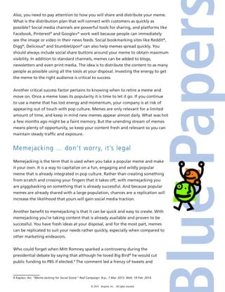 © 2014 4imprint, Inc. All rights reserved
Also, you need to pay attention to how you will share and distribute your meme.
What is the distribution plan that will connect with customers as quickly as
possible? Social media channels are powerful tools for sharing, and platforms like
Facebook, Pinterest®
and Google+®
work well because people can immediately
see the image or video in their news feeds. Social bookmarking sites like Reddit®
,
Digg®
, Delicious®
and StumbleUpon®
can also help memes spread quickly. You
should always include social share buttons around your meme to obtain maximum
visibility. In addition to standard channels, memes can be added to blogs,
newsletters and even print media. The idea is to distribute the content to as many
people as possible using all the tools at your disposal. Investing the energy to get
the meme to the right audience is critical to success.
Another critical success factor pertains to knowing when to retire a meme and
move on. Once a meme loses its popularity it is time to let it go. If you continue
to use a meme that has lost energy and momentum, your company is at risk of
appearing out of touch with pop culture. Memes are only relevant for a limited
amount of time, and keep in mind new memes appear almost daily. What was hot
a few months ago might be a faint memory. But the unending stream of memes
means plenty of opportunity, so keep your content fresh and relevant so you can
maintain steady traffic and exposure.
Memejacking … don’t worry, it’s legal
Memejacking is the term that is used when you take a popular meme and make
it your own. It is a way to capitalize on a fun, engaging and wildly popular
meme that is already integrated in pop culture. Rather than creating something
from scratch and crossing your fingers that it takes off, with memejacking you
are piggybacking on something that is already successful. And because popular
memes are already shared with a large population, chances are a replication will
increase the likelihood that yours will gain social media traction.
Another benefit to memejacking is that it can be quick and easy to create. With
memejacking you’re taking content that is already available and proven to be
successful. You have fresh ideas at your disposal, and for the most part, memes
can be replicated to suit your needs rather quickly, especially when compared to
other marketing endeavors.
Who could forget when Mitt Romney sparked a controversy during the
presidential debate by saying that although he loved Big Bird®
he would cut
public funding to PBS if elected.8
The comment led a frenzy of tweets and
8 Kaplan, Avi. “Meme-Jacking for Social Good.” Rad Campaign. N.p., 7 Mar. 2013. Web. 18 Feb. 2014.
 