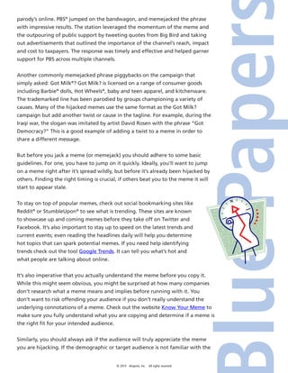 © 2014 4imprint, Inc. All rights reserved
parody’s online. PBS®
jumped on the bandwagon, and memejacked the phrase
with impressive results. The station leveraged the momentum of the meme and
the outpouring of public support by tweeting quotes from Big Bird and taking
out advertisements that outlined the importance of the channel’s reach, impact
and cost to taxpayers. The response was timely and effective and helped garner
support for PBS across multiple channels.
Another commonly memejacked phrase piggybacks on the campaign that
simply asked: Got Milk®
? Got Milk? is licensed on a range of consumer goods
including Barbie®
dolls, Hot Wheels®
, baby and teen apparel, and kitchenware.
The trademarked line has been parodied by groups championing a variety of
causes. Many of the hijacked memes use the same format as the Got Milk?
campaign but add another twist or cause in the tagline. For example, during the
Iraqi war, the slogan was imitated by artist David Rosen with the phrase “Got
Democracy?” This is a good example of adding a twist to a meme in order to
share a different message.
But before you jack a meme (or memejack) you should adhere to some basic
guidelines. For one, you have to jump on it quickly. Ideally, you’ll want to jump
on a meme right after it’s spread wildly, but before it’s already been hijacked by
others. Finding the right timing is crucial, if others beat you to the meme it will
start to appear stale.
To stay on top of popular memes, check out social bookmarking sites like
Reddit®
or StumbleUpon®
to see what is trending. These sites are known
to showcase up and coming memes before they take off on Twitter and
Facebook. It’s also important to stay up to speed on the latest trends and
current events; even reading the headlines daily will help you determine
hot topics that can spark potential memes. If you need help identifying
trends check out the tool Google Trends. It can tell you what’s hot and
what people are talking about online.
It’s also imperative that you actually understand the meme before you copy it.
While this might seem obvious, you might be surprised at how many companies
don’t research what a meme means and implies before running with it. You
don’t want to risk offending your audience if you don’t really understand the
underlying connotations of a meme. Check out the website Know Your Meme to
make sure you fully understand what you are copying and determine if a meme is
the right fit for your intended audience.
Similarly, you should always ask if the audience will truly appreciate the meme
you are hijacking. If the demographic or target audience is not familiar with the
 