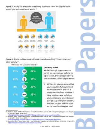 © 2015 4imprint, Inc. All rights reserved
Figure 5: Asking for directions and finding out movie times are popular voice
search queries for teens and adults.16
Figure 6: Adults and teens use voice search while watching TV more than any
other activity.17
Get ready to talk
While it’s tough to propose a to-
do list for optimizing a website for
voice search, there are some things
that marketers can do to get started.
•	 While a bit obvious, ensure that
your website is fully optimized
for mobile devices and has a
strong local business presence.18
Have location data, including
your address and an embedded
Google Map with your location,
featured on your website. And
set up a verified Google+ local
16 Huffman, Scott. “OMG! Mobile Voice Survey Reveals Teens Love to Talk.” Googleblog.blogspot.com. Google,
14 Oct. 2014. Web. 14 Jan. 2015.
http://googleblog.blogspot.com/2014/10/omg-mobile-voice-survey-reveals-teens.html.
17 Huffman, Scott. “OMG! Mobile Voice Survey Reveals Teens Love to Talk.” Googleblog.blogspot.com. Google,
14 Oct. 2014. Web. 14 Jan. 2015.
http://googleblog.blogspot.com/2014/10/omg-mobile-voice-survey-reveals-teens.html.
18 McAllister, Matt. “Voice Search SEO – Are You Ready?” Catalyst.ca. CATALYST, 8 Sept. 2014. Web. 14 Jan. 2015.
http://catalyst.ca/blog/voice-search-seo-are-you-ready/.
 
