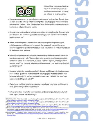 © 2015 4imprint, Inc. All rights reserved
listing. Most voice searches that
result in conversions, such as a
purchase or restaurant booking,
are related to local searches.
•	Encourage customers to contribute to ratings and review sites. Google Now
and Siri consider ratings when building their results pages. Positive reviews
on Google+, Yahoo®
, Yelp, Trip Advisor®
and similar platforms can give your
business an edge with voice search.
•	Keep an eye on brand and company mentions on social media. This can help
you discover the commonly asked questions you can optimize around and
build content for.19
•	When producing new content for a website or optimizing the copy of
existing pages, avoid making keywords the only goal. Instead, focus on
answering general questions that could lead a customer to find your product
or service on your website.
•	Develop FAQ or QA sections to further develop website content based on
questions customers ask.20
Remember, voice searches tend to use complete
sentences rather than keywords, such as, “Is there a good, cheap plumber
around here?” or “Is there a bar around here where I can watch the football
game tonight?”
•	Focus on subjective questions, as both Google and Bing are trying to answer
basic factual questions on their search results pages. Website content will
be more relevant if it focuses on questions such as, “What is the best/top/
recommended/highest rated.”21
•	If you have multiple locations, make sure you keep your local profiles up to
date, particularly with Google Maps.22
•	Set up an online forum for conversations and exchanges. Forums naturally
raise topics people are searching.23
19 McAllister, Matt. “Voice Search SEO – Are You Ready?” Catalyst.ca. CATALYST, 8 Sept. 2014. Web. 14 Jan. 2015.
http://catalyst.ca/blog/voice-search-seo-are-you-ready/.
20 McAllister, Matt. “Voice Search SEO – Are You Ready?” Catalyst.ca. CATALYST, 8 Sept. 2014. Web. 14 Jan. 2015.
http://catalyst.ca/blog/voice-search-seo-are-you-ready/.
21 Golden, Dan. “Are You Ready for Conversational Search?” Acquisio.com. Acquisio, 22 May 2013. Web. 21 Jan.
2015. http://www.acquisio.com/blog/landing-pages/are-you-ready-conversational-search.
22 Cato, David. “How Will Voice Search Change SEO for Local Stores  Global Enterprises?” Searchenginewatch.
com. Incisive Interactive Marketing LLC., 26 Sept. 2013. Web. 14 Jan. 2015. http://searchenginewatch.com/
sew/opinion/2296905/how-will-voice-search-change-seo-for-local-stores-global-enterprises.
23 DeMers, Jayson. “How Voice Search Could Affect The Future Of SEO.” Forbes.com. Forbes, 5 Nov. 2014. Web.
14 Jan. 2015. http://www.forbes.com/sites/jaysondemers/2014/11/05/how-voice-search-could-affect-the-
future-of-seo/.
 