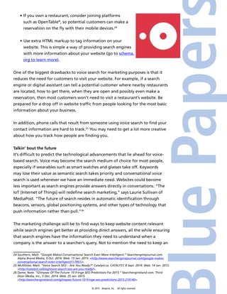 © 2015 4imprint, Inc. All rights reserved
•	If you own a restaurant, consider joining platforms
such as OpenTable®
, so potential customers can make a
reservation on the fly with their mobile devices.24
•	Use extra HTML markup to tag information on your
website. This is simple a way of providing search engines
with more information about your website (go to schema.
org to learn more).
One of the biggest drawbacks to voice search for marketing purposes is that it
reduces the need for customers to visit your website. For example, if a search
engine or digital assistant can tell a potential customer where nearby restaurants
are located, how to get there, when they are open and possibly even make a
reservation, then most customers won’t need to visit a restaurant’s website. Be
prepared for a drop off in website traffic from people looking for the most basic
information about your business.
In addition, phone calls that result from someone using voice search to find your
contact information are hard to track.25
You may need to get a lot more creative
about how you track how people are finding you.
Talkin’ bout the future
It’s difficult to predict the technological advancements that lie ahead for voice-
based search. Voice may become the search medium of choice for most people,
especially if wearables such as smart watches and glasses take off. Keywords
may lose their value as semantic search takes priority and conversational voice
search is used whenever we have an immediate need. Websites could become
less important as search engines provide answers directly in conversations. “The
IoT [Internet of Things] will redefine search marketing,” says Laurie Sullivan of
MediaPost. “The future of search resides in automatic identification through
beacons, sensors, global positioning systems, and other types of technology that
push information rather than pull.”26
The marketing challenge will be to find ways to keep website content relevant
while search engines get better at providing direct answers, all the while ensuring
that search engines have the information they need to understand when a
company is the answer to a searcher’s query. Not to mention the need to keep an
24 Southern, Matt. “Google Makes Conversational Search Even More Intelligent.” Searchenginejournal.com.
Alpha Brand Media, 9 Oct. 2014. Web. 15 Jan. 2015. http://www.searchenginejournal.com/google-makes-
conversational-search-even-intelligent/117951/.
25 McAllister, Matt. “Voice Search SEO – Are You Ready?” Catalyst.ca. CATALYST, 8 Sept. 2014. Web. 14 Jan. 2015.
http://catalyst.ca/blog/voice-search-seo-are-you-ready/.
26 Dame, Nate. “Glimpses Of The Future: 10 Fringe SEO Predictions For 2015.” Searchengineland.com. Third
Door Media, Inc., 5 Dec. 2014. Web. 25 Jan. 2015.
http://searchengineland.com/glimpses-future-10-fringe-seo-predictions-2015-210140.
 