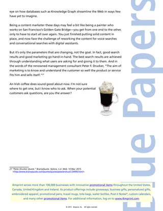 © 2014 4imprint, Inc. All rights reserved
4imprint serves more than 100,000 businesses with innovative promotional items throughout the United States,
Canada, United Kingdom and Ireland. Its product offerings include giveaways, business gifts, personalized gifts,
embroidered apparel, promotional pens, travel mugs, tote bags, water bottles, Post-it Notes®
, custom calendars,
and many other promotional items. For additional information, log on to www.4imprint.com.
eye on how databases such as Knowledge Graph streamline the Web in ways few
have yet to imagine.
Being a content marketer these days may feel a bit like being a painter who
works on San Francisco’s Golden Gate Bridge—you get from one end to the other,
only to have to start all over again. You just finished putting solid content in
place, and now face the challenge of reworking the content for voice searches
and conversational searches with digital assistants.
But it’s only the parameters that are changing, not the goal. In fact, good search
results and good marketing go hand-in-hand. The best search results are achieved
through understanding what users are asking for and giving it to them. And in
the words of the renowned management consultant Peter F. Drucker, “The aim of
marketing is to know and understand the customer so well the product or service
fits him and sells itself.”27
An Irish coffee does sound good about now. I’m not sure
where to get one, but I know who to ask. When your potential
customers ask questions, are you the answer?
27 “Peter Drucker Quote.” BrainyQuote. Xplore, n.d. Web. 10 Mar. 2015.
http://www.brainyquote.com/quotes/quotes/p/peterdruck154444.html.
 