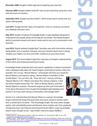 © 2015 4imprint, Inc. All rights reserved
November 2008: Google’s mobile app starts accepting voice searches.
February 2009: Google enables Android®
users to start searching using their voice
with the touch of a button.
September 2010: Google launches Instant™
, which shows search results even as a
query is being typed.
June 2011: Google Chrome™
gets a microphone—click on it and you can search
your desktop with your voice.
May 2012: Google introduces Knowledge Graph, a super database designed to
understand how people, places and things are connected. This boosts Google’s
ability to provide answers with search results and to carry out a conversation with
searchers.
June 2012: Digital assistant Google Now™
provides users with information without
being asked, such as weather forecasts, how your favorite sports team is doing,
whether your flight is on time and traffic conditions on your drive home.
August 2013: The Hummingbird algorithm improves on Google’s understanding
of the intent and contextual meaning of words.
Knowledge Graph combined with voice search capabilities is where conversation
with a database really takes off. Search Engine Land’s Danny Sullivan offers this
example: You can say, “Barack Obama,” and Google will show you results for
Barack Obama, and respond, saying, “Barack Obama is President of the
United States.” You can then ask, “How old is he?” and you will hear,
“Barack Obama is 53.” What’s cool about this, Sullivan explains, is that
the search engine knows that “he” refers to Barack Obama, and that
Barack Obama is a person. The search engine can then pull information
it has about that person from its giant Knowledge Graph database and
present it as if you were having a conversation with Google itself.7
Similar to it understanding that Barack Obama is a person, Knowledge
Graph understands things like book titles and venue names as entities rather
than a combination of words. “The Knowledge Graph, like every other Google
system, will undoubtedly evolve and become more complex over time, gradually
introducing more new features and streamlining the Web in ways we probably
haven’t even thought of yet,” says Forbes®
columnist Jayson DeMers.8
7 Sullivan, Danny. “The Evolution of Search.” Moz.com. SEOmoz, Inc., 28 June 2013. Web. 21 Jan. 2015.
http://moz.com/blog/the-evolution-of-search.
8 DeMers, Jayson. “What Google’s Knowledge Graph Means For The Future Of Search.” Forbes.com. Forbes, 28
Oct. 2014. Web. 25 Jan. 2015. http://www.forbes.com/sites/jaysondemers/2014/10/28/what-googles-knowledge-
graph-means-for-the-future-of-search/.
 