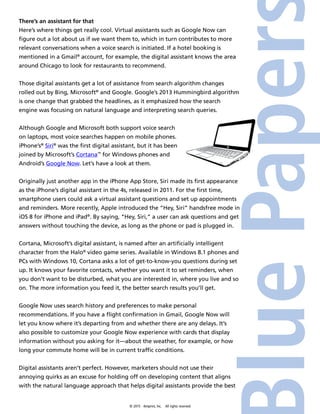 © 2015 4imprint, Inc. All rights reserved
There’s an assistant for that
Here’s where things get really cool. Virtual assistants such as Google Now can
figure out a lot about us if we want them to, which in turn contributes to more
relevant conversations when a voice search is initiated. If a hotel booking is
mentioned in a Gmail®
account, for example, the digital assistant knows the area
around Chicago to look for restaurants to recommend.
Those digital assistants get a lot of assistance from search algorithm changes
rolled out by Bing, Microsoft®
and Google. Google’s 2013 Hummingbird algorithm
is one change that grabbed the headlines, as it emphasized how the search
engine was focusing on natural language and interpreting search queries.
Although Google and Microsoft both support voice search
on laptops, most voice searches happen on mobile phones.
iPhone’s®
Siri®
was the first digital assistant, but it has been
joined by Microsoft’s Cortana™
for Windows phones and
Android’s Google Now. Let’s have a look at them.
Originally just another app in the iPhone App Store, Siri made its first appearance
as the iPhone’s digital assistant in the 4s, released in 2011. For the first time,
smartphone users could ask a virtual assistant questions and set up appointments
and reminders. More recently, Apple introduced the “Hey, Siri” handsfree mode in
iOS 8 for iPhone and iPad®
. By saying, “Hey, Siri,” a user can ask questions and get
answers without touching the device, as long as the phone or pad is plugged in.
Cortana, Microsoft’s digital assistant, is named after an artificially intelligent
character from the Halo®
video game series. Available in Windows 8.1 phones and
PCs with Windows 10, Cortana asks a lot of get-to-know-you questions during set
up. It knows your favorite contacts, whether you want it to set reminders, when
you don’t want to be disturbed, what you are interested in, where you live and so
on. The more information you feed it, the better search results you’ll get.
Google Now uses search history and preferences to make personal
recommendations. If you have a flight confirmation in Gmail, Google Now will
let you know where it’s departing from and whether there are any delays. It’s
also possible to customize your Google Now experience with cards that display
information without you asking for it—about the weather, for example, or how
long your commute home will be in current traffic conditions.
Digital assistants aren’t perfect. However, marketers should not use their
annoying quirks as an excuse for holding off on developing content that aligns
with the natural language approach that helps digital assistants provide the best
 