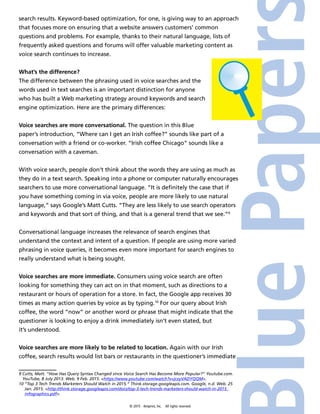 © 2015 4imprint, Inc. All rights reserved
search results. Keyword-based optimization, for one, is giving way to an approach
that focuses more on ensuring that a website answers customers’ common
questions and problems. For example, thanks to their natural language, lists of
frequently asked questions and forums will offer valuable marketing content as
voice search continues to increase.
What’s the difference?
The difference between the phrasing used in voice searches and the
words used in text searches is an important distinction for anyone
who has built a Web marketing strategy around keywords and search
engine optimization. Here are the primary differences:
Voice searches are more conversational. The question in this Blue
paper’s introduction, “Where can I get an Irish coffee?” sounds like part of a
conversation with a friend or co-worker. “Irish coffee Chicago” sounds like a
conversation with a caveman.
With voice search, people don’t think about the words they are using as much as
they do in a text search. Speaking into a phone or computer naturally encourages
searchers to use more conversational language. “It is definitely the case that if
you have something coming in via voice, people are more likely to use natural
language,” says Google’s Matt Cutts. “They are less likely to use search operators
and keywords and that sort of thing, and that is a general trend that we see.”9
Conversational language increases the relevance of search engines that
understand the context and intent of a question. If people are using more varied
phrasing in voice queries, it becomes even more important for search engines to
really understand what is being sought.
Voice searches are more immediate. Consumers using voice search are often
looking for something they can act on in that moment, such as directions to a
restaurant or hours of operation for a store. In fact, the Google app receives 30
times as many action queries by voice as by typing.10
For our query about Irish
coffee, the word “now” or another word or phrase that might indicate that the
questioner is looking to enjoy a drink immediately isn’t even stated, but
it’s understood.
Voice searches are more likely to be related to location. Again with our Irish
coffee, search results would list bars or restaurants in the questioner’s immediate
9 Cutts, Matt. “How Has Query Syntax Changed since Voice Search Has Become More Popular?” Youtube.com.
YouTube, 8 July 2013. Web. 9 Feb. 2015. https://www.youtube.com/watch?v=jcxyVADYQQM.
10 “Top 3 Tech Trends Marketers Should Watch in 2015.” Think.storage.googleapis.com. Google, n.d. Web. 25
Jan. 2015. http://think.storage.googleapis.com/docs/top-3-tech-trends-marketers-should-watch-in-2015_
infographics.pdf.
 