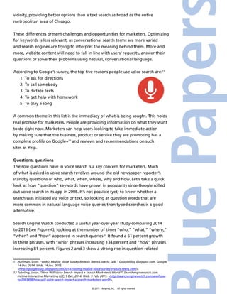 © 2015 4imprint, Inc. All rights reserved
vicinity, providing better options than a text search as broad as the entire
metropolitan area of Chicago.
These differences present challenges and opportunities for marketers. Optimizing
for keywords is less relevant, as conversational search terms are more varied
and search engines are trying to interpret the meaning behind them. More and
more, website content will need to fall in line with users’ requests, answer their
questions or solve their problems using natural, conversational language.
According to Google’s survey, the top five reasons people use voice search are:11
1.	To ask for directions
2.	To call somebody
3.	To dictate texts
4.	To get help with homework
5.	To play a song
A common theme in this list is the immediacy of what is being sought. This holds
real promise for marketers. People are providing information on what they want
to do right now. Marketers can help users looking to take immediate action
by making sure that the business, product or service they are promoting has a
complete profile on Google+™
and reviews and recommendations on such
sites as Yelp.
Questions, questions
The role questions have in voice search is a key concern for marketers. Much
of what is asked in voice search revolves around the old newspaper reporter’s
standby questions of who, what, when, where, why and how. Let’s take a quick
look at how “question” keywords have grown in popularity since Google rolled
out voice search in its app in 2008. It’s not possible (yet) to know whether a
search was initiated via voice or text, so looking at question words that are
more common in natural language voice queries than typed searches is a good
alternative.
Search Engine Watch conducted a useful year-over-year study comparing 2014
to 2013 (see Figure 4), looking at the number of times “who,” “what,” “where,”
“when” and “how” appeared in search queries.12
It found a 61 percent growth
in these phrases, with “who” phrases increasing 134 percent and “how” phrases
increasing 81 percent. Figures 2 and 3 show a strong rise in question-related
11 Huffman, Scott. “OMG! Mobile Voice Survey Reveals Teens Love to Talk.” Googleblog.blogspot.com. Google,
14 Oct. 2014. Web. 14 Jan. 2015.
http://googleblog.blogspot.com/2014/10/omg-mobile-voice-survey-reveals-teens.html.
12 Tabeling, Jason. “How Will Voice Search Impact a Search Marketer’s World?” Searchenginewatch.com.
Incisive Interactive Marketing LLC, 1 Dec. 2014. Web. 9 Feb. 2015. http://searchenginewatch.com/sew/how-
to/2383498/how-will-voice-search-impact-a-search-marketers-world.
 