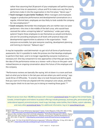 © 2015 4imprint, Inc. All rights reserved
4imprint serves more than 100,000 businesses with innovative promotional items throughout the United States,
Canada, United Kingdom and Ireland. Its product offerings include giveaways, business gifts, personalized gifts,
embroidered apparel, promotional pens, travel mugs, tote bags, water bottles, Post-it Notes, custom calendars,
and many other promotional items. For additional information, log on to www.4imprint.com.
rather than assuming that 20 percent of your employees will perform poorly,
spend more time on assessment, culture and fit to make sure very few low
performers make it into the organization in the first place,” Bersin says.35
•	Teach managers to give better feedback. When managers and employees
engage in productive performance and developmental conversations on a
regular, informal basis, employees are less likely to look outside the company
for new employment.36
•	Coach everyone. Remember the employees who are neither stars nor poor
performers—the ones in the middle of the bell curve, who would have
received the rather uninspiring label of “satisfactory” under past rating
systems? Inspire these employees to see themselves as valued contributors,
and aim for providing employees at all levels with practical steps and
developmental opportunities to advance in the organization. “Hold
everyone accountable, but give everyone coaching, development planning
and training to improve,” Nabaum says.37
It may be impossible—and detrimental—to get rid of all forms of performance
assessments. But it is possible to make the process one that develops employees
to perform their best—and is no longer regarded by everyone involved as a
necessary evil. One key component to new approaches is that they get away from
the idea of the performance review as a review—with a focus on the past—and
instead become an ongoing conversation about the future of the employee and
the company.
“Performance reviews are basically like saying, let’s sit down in a room and look
back at what you’ve done in the last year and see where you went wrong,” says
Jacob Shriar of Officevibe. “A smarter idea is to look forward and define goals
that you want to hit that are aligned with the company’s core values, and then
have regular check-ins to see how you’re doing on meeting those goals.”38
35 Bersin, Josh. “Time to Scrap Performance Appraisals?” Forbes. Forbes Magazine, 6 May 2013. Web. 01 May
2015. http://www.forbes.com/sites/joshbersin/2013/05/06/time-to-scrap-performance-appraisals/.
36 Nabaum, Alex, Lisa Barry, Stacia Garr, and Andy Liakopoulos. “Performance Management Is Broken: Replace
‘Rank and Yank’ with Coaching and Development.” Deloitte University Press. Deloitte Development LLC, 4
Mar. 2014. Web. 01 May 2015. http://dupress.com/articles/hc-trends-2014-performance-management/.
37 Ibid.
38 Shriar, Jacob. “It’s Time To Get Rid Of Performance Appraisals.” Officevibe. Officevibe, 12 Aug. 2014. Web. 01
May 2015. https://www.officevibe.com/blog/time-get-rid-performance-appraisals.
 