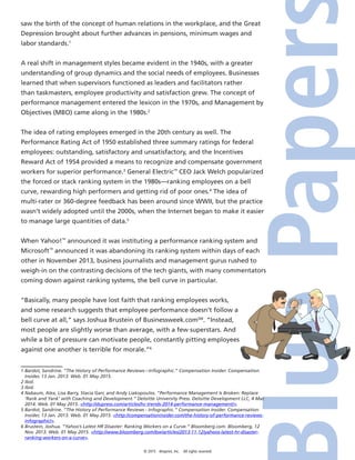 © 2015 4imprint, Inc. All rights reserved
saw the birth of the concept of human relations in the workplace, and the Great
Depression brought about further advances in pensions, minimum wages and
labor standards.1
A real shift in management styles became evident in the 1940s, with a greater
understanding of group dynamics and the social needs of employees. Businesses
learned that when supervisors functioned as leaders and facilitators rather
than taskmasters, employee productivity and satisfaction grew. The concept of
performance management entered the lexicon in the 1970s, and Management by
Objectives (MBO) came along in the 1980s.2
The idea of rating employees emerged in the 20th century as well. The
Performance Rating Act of 1950 established three summary ratings for federal
employees: outstanding, satisfactory and unsatisfactory, and the Incentives
Reward Act of 1954 provided a means to recognize and compensate government
workers for superior performance.3
General Electric™
CEO Jack Welch popularized
the forced or stack ranking system in the 1980s—ranking employees on a bell
curve, rewarding high performers and getting rid of poor ones.4
The idea of
multi-rater or 360-degree feedback has been around since WWII, but the practice
wasn’t widely adopted until the 2000s, when the Internet began to make it easier
to manage large quantities of data.5
When Yahoo!™
announced it was instituting a performance ranking system and
Microsoft™
announced it was abandoning its ranking system within days of each
other in November 2013, business journalists and management gurus rushed to
weigh-in on the contrasting decisions of the tech giants, with many commentators
coming down against ranking systems, the bell curve in particular.
“Basically, many people have lost faith that ranking employees works,
and some research suggests that employee performance doesn’t follow a
bell curve at all,” says Joshua Brustein of Businessweek.comSM
. “Instead,
most people are slightly worse than average, with a few superstars. And
while a bit of pressure can motivate people, constantly pitting employees
against one another is terrible for morale.”6
1 Bardot, Sandrine. “The History of Performance Reviews—Infographic.” Compensation Insider. Compensation
Insider, 13 Jan. 2013. Web. 01 May 2015.
2 Ibid.
3 Ibid.
4 Nabaum, Alex, Lisa Barry, Stacia Garr, and Andy Liakopoulos. “Performance Management Is Broken: Replace
‘Rank and Yank’ with Coaching and Development.” Deloitte University Press. Deloitte Development LLC, 4 Mar.
2014. Web. 01 May 2015. http://dupress.com/articles/hc-trends-2014-performance-management/.
5 Bardot, Sandrine. “The History of Performance Reviews - Infographic.” Compensation Insider. Compensation
Insider, 13 Jan. 2013. Web. 01 May 2015. http://compensationinsider.com/the-history-of-performance-reviews-
infographic/.
6 Brustein, Joshua. “Yahoo’s Latest HR Disaster: Ranking Workers on a Curve.” Bloomberg.com. Bloomberg, 12
Nov. 2013. Web. 01 May 2015. http://www.bloomberg.com/bw/articles/2013-11-12/yahoos-latest-hr-disaster-
ranking-workers-on-a-curve.
 