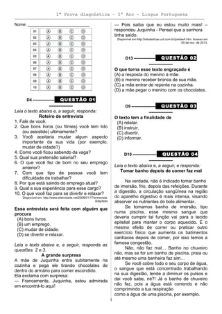 1ª Prova diagnóstica – 5º Ano - Lingua Portuguesa
Nome: ___________________________
D4 ––––––––– QUESTÃO 01
––––––––––
Leia o texto abaixo e, a seguir, responda:
Roteiro de entrevista
1. Fale de você.
2. Que bons livros (ou filmes) você tem lido
(ou assistido) ultimamente?
3. Você aceitaria mudar algum aspecto
importante da sua vida (por exemplo,
mudar de cidade?)
4. Como você ficou sabendo da vaga?
5. Qual sua pretensão salarial?
6. O que você fez de bom no seu emprego
anterior?
7. Com que tipo de pessoa você tem
dificuldade de trabalhar?
8. Por que está saindo do emprego atual?
9. Qual a sua experiência para esse cargo?
10. O que você faz para se divertir e relaxar?
Disponível em: http://www.efetividade.net/2008/01/17/entrevista.
Adaptado
Essa entrevista será feita com alguém que
procura
(A) bons livros.
(B) um emprego.
(C) mudar de cidade.
(D) se divertir e relaxar.
Leia o texto abaixo e, a seguir, responda as
questões 2 e 3.
A grande surpresa
A mãe de Juquinha entra subitamente na
cozinha e pega ele tirando chocolates de
dentro do armário para comer escondido.
Ela exclama com surpresa:
— Francamente, Juquinha, estou admirada
em encontrá-lo aqui!
— Pois saiba que eu estou muito mais! –
respondeu Juquinha - Pensei que a senhora
tinha saído.
Disponível em:http://sitededicas.uol.com.br/piadas4.htm. Acesso em
05 de nov. de 2013.
D13 ––––––––– QUESTÃO 02
––––––––––
O que torna esse texto engraçado é
(A) a resposta do menino à mãe.
(B) o menino receber bronca de sua mãe.
(C) a mãe entrar de repente na cozinha.
(D) a mãe pegar o menino com os chocolates.
D9 –––––––––– QUESTÃO 03
––––––––––
O texto tem a finalidade de
(A) relatar.
(B) instruir.
(C) divertir.
(D) informar.
D10 –––––––––– QUESTÃO 04
––––––––––
Leia o texto abaixo e, a seguir, e responda:
Tomar banho depois de comer faz mal
Na verdade, não é indicado tomar banho
de imersão, frio, depois das refeições. Durante
a digestão, a circulação sangüínea na região
do aparelho digestivo é mais intensa, visando
absorver os nutrientes do bolo alimentar.
Se tomamos banho de imersão, tipo
numa piscina, esse mesmo sangue que
deveria cumprir tal função vai para o tecido
epitelial para manter o corpo aquecido. É o
mesmo efeito de correr ou praticar outro
exercício físico que aumenta os batimentos
cardíacos depois de comer, por isso temos a
famosa congestão.
Não, não faz mal… Banho no chuveiro
não, mas se for um banho de piscina, praia ou
até mesmo uma banheira faz sim…
Se você cobre todo o seu corpo de água,
o sangue que está concentrado trabalhando
na sua digestão, tende a diminuir os pulsos e
dai você sabe, né?! Já o banho de chuveiro
não faz, pois a água está correndo e não
comprimindo a tua respiração
como a água de uma piscina, por exemplo.
1
 