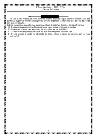 1ª Prova diagnóstica – 2013 – 5º Ano
Ciências da Natureza
4
D9 –––––––––– QUESTÃO 10 ––––––––––
O solo é uma mistura de vários minerais, matéria orgânica e água capaz de manter a vida das
plantas na superfície terrestre. Na superfície terrestre encontramos diferentes tipos de solo, de acordo
com sua composição.
Sobre a composição que determina as características de cada tipo de solo, é correto afirmar que
A) O solo arenoso possui consistência granulosa como areia e é rico para as plantas.
B) O solo mais indicado para a agricultura é o humífero por ser mais fértil.
C) O solo calcário encontrado em Goiás é o mais indicado para o cultivo de soja.
D) O solo argiloso é usado na fabricação de tijolos, telhas e objetos de cerâmica por ser mais
permeável.
 