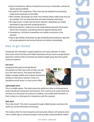 • Secure transactions—Bitcoin transactions are secure, irreversible, and do not 
require personal details. 
• No need for PCI compliance—This is the security standard for processing 
credit card transactions on the Web. 
• New markets—Businesses can enter new markets where credit cards may not 
be available. This can help keep fees and administrative costs lower. 
• No need to join a credit card merchant network—Businesses can simply 
download an app and start accepting bitcoins. 
• Identity protection—Payments can be made without personal information 
tied to the transaction, providing protection against identity theft. 
• Transparency—All bitcoin transactions are visible to everyone in the 
network. 
• Easy to get started—Businesses can get started by downloading an app that 
will accept payments and convert bitcoins into dollars immediately. 
© 2014 4imprint, Inc. All rights reserved 
How to get started 
Companies still interested in exploring Bitcoin now have a decision to make: 
How much control do they want? Most businesses will just want to accept bitcoin 
payments and have them converted into dollars straight away. But let’s quickly 
review the options: 
Full client 
Companies that want to handle Bitcoin 
transactions on their own, with no help, can opt 
for a full client service. This stores the bitcoin 
ledger, manages wallets and conducts transactions 
directly on the bitcoin network. Think of a 
standalone email server in a cool corner office. 
Lightweight client 
This is a middle option. The client stores the wallet but relies on third-parties to 
access the bitcoin transactions and network. This is similar to an email client that 
connects to a mail server for access to a mailbox, such as Microsoft Outlook®, in 
that it relies on a third party for interactions with the network. 
Web client 
This is like Gmail®. The client is accessed through a Web browser and stores the 
wallet on a server owned by a third party. 
The reality is that for most companies and consumers, Bitcoin will rarely be more 
than a mobile app or computer program that provides a personal Bitcoin wallet 
 