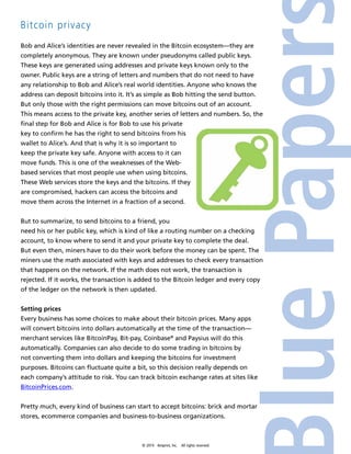 © 2014 4imprint, Inc. All rights reserved 
Bitcoin privacy 
Bob and Alice’s identities are never revealed in the Bitcoin ecosystem—they are 
completely anonymous. They are known under pseudonyms called public keys. 
These keys are generated using addresses and private keys known only to the 
owner. Public keys are a string of letters and numbers that do not need to have 
any relationship to Bob and Alice’s real world identities. Anyone who knows the 
address can deposit bitcoins into it. It’s as simple as Bob hitting the send button. 
But only those with the right permissions can move bitcoins out of an account. 
This means access to the private key, another series of letters and numbers. So, the 
final step for Bob and Alice is for Bob to use his private 
key to confirm he has the right to send bitcoins from his 
wallet to Alice’s. And that is why it is so important to 
keep the private key safe. Anyone with access to it can 
move funds. This is one of the weaknesses of the Web-based 
services that most people use when using bitcoins. 
These Web services store the keys and the bitcoins. If they 
are compromised, hackers can access the bitcoins and 
move them across the Internet in a fraction of a second. 
But to summarize, to send bitcoins to a friend, you 
need his or her public key, which is kind of like a routing number on a checking 
account, to know where to send it and your private key to complete the deal. 
But even then, miners have to do their work before the money can be spent. The 
miners use the math associated with keys and addresses to check every transaction 
that happens on the network. If the math does not work, the transaction is 
rejected. If it works, the transaction is added to the Bitcoin ledger and every copy 
of the ledger on the network is then updated. 
Setting prices 
Every business has some choices to make about their bitcoin prices. Many apps 
will convert bitcoins into dollars automatically at the time of the transaction— 
merchant services like BitcoinPay, Bit-pay, Coinbase® and Paysius will do this 
automatically. Companies can also decide to do some trading in bitcoins by 
not converting them into dollars and keeping the bitcoins for investment 
purposes. Bitcoins can fluctuate quite a bit, so this decision really depends on 
each company’s attitude to risk. You can track bitcoin exchange rates at sites like 
BitcoinPrices.com. 
Pretty much, every kind of business can start to accept bitcoins: brick and mortar 
stores, ecommerce companies and business-to-business organizations. 
 