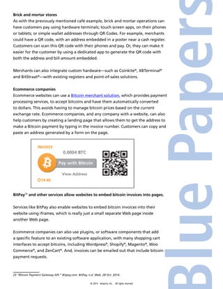 Brick and mortar stores 
As with the previously mentioned café example, brick and mortar operations can 
have customers pay using hardware terminals; touch screen apps, on their phones 
or tablets; or simple wallet addresses through QR Codes. For example, merchants 
could have a QR code, with an address embedded in a poster near a cash register. 
Customers can scan this QR code with their phones and pay. Or, they can make it 
easier for the customer by using a dedicated app to generate the QR code with 
both the address and bill amount embedded. 
Merchants can also integrate custom hardware—such as Coinkite®, XBTerminal® 
and BitStraat®—with existing registers and point-of-sales solutions. 
Ecommerce companies 
Ecommerce websites can use a Bitcoin merchant solution, which provides payment 
processing services, to accept bitcoins and have them automatically converted 
to dollars. This avoids having to manage bitcoin prices based on the current 
exchange rate. Ecommerce companies, and any company with a website, can also 
help customers by creating a landing page that allows them to get the address to 
make a Bitcoin payment by typing in the invoice number. Customers can copy and 
paste an address generated by a form on the page. 
BitPay25 and other services allow websites to embed bitcoin invoices into pages. 
Services like BitPay also enable websites to embed bitcoin invoices into their 
website using iframes, which is really just a small separate Web page inside 
another Web page. 
Ecommerce companies can also use plugins, or software components that add 
a specific feature to an existing software application, with many shopping cart 
interfaces to accept bitcoins, including Wordpress®, Shopify®, Magento®, Woo 
Commerce®, and ZenCart®. And, invoices can be emailed out that include bitcoin 
payment requests. 
25 “Bitcoin Payment Gateway API.” Bitpay.com. BitPay, n.d. Web. 28 Oct. 2014. 
© 2014 4imprint, Inc. All rights reserved 
 