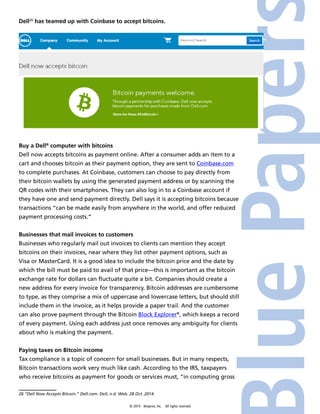 Dell26 has teamed up with Coinbase to accept bitcoins. 
Buy a Dell® computer with bitcoins 
Dell now accepts bitcoins as payment online. After a consumer adds an item to a 
cart and chooses bitcoin as their payment option, they are sent to Coinbase.com 
to complete purchases. At Coinbase, customers can choose to pay directly from 
their bitcoin wallets by using the generated payment address or by scanning the 
QR codes with their smartphones. They can also log in to a Coinbase account if 
they have one and send payment directly. Dell says it is accepting bitcoins because 
transactions “can be made easily from anywhere in the world, and offer reduced 
payment processing costs.” 
Businesses that mail invoices to customers 
Businesses who regularly mail out invoices to clients can mention they accept 
bitcoins on their invoices, near where they list other payment options, such as 
Visa or MasterCard. It is a good idea to include the bitcoin price and the date by 
which the bill must be paid to avail of that price—this is important as the bitcoin 
exchange rate for dollars can fluctuate quite a bit. Companies should create a 
new address for every invoice for transparency. Bitcoin addresses are cumbersome 
to type, as they comprise a mix of uppercase and lowercase letters, but should still 
include them in the invoice, as it helps provide a paper trail. And the customer 
can also prove payment through the Bitcoin Block Explorer®, which keeps a record 
of every payment. Using each address just once removes any ambiguity for clients 
about who is making the payment. 
Paying taxes on Bitcoin income 
Tax compliance is a topic of concern for small businesses. But in many respects, 
Bitcoin transactions work very much like cash. According to the IRS, taxpayers 
who receive bitcoins as payment for goods or services must, “in computing gross 
26 “Dell Now Accepts Bitcoin.” Dell.com. Dell, n.d. Web. 28 Oct. 2014. 
© 2014 4imprint, Inc. All rights reserved 
 