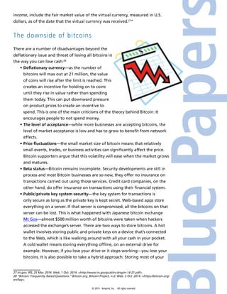 income, include the fair market value of the virtual currency, measured in U.S. 
dollars, as of the date that the virtual currency was received.27” 
The downside of bitcoins 
There are a number of disadvantages beyond the 
deflationary issue and threat of losing all bitcoins in 
the way you can lose cash:28 
• Deflationary currency—as the number of 
bitcoins will max out at 21 million, the value 
of coins will rise after the limit is reached. This 
creates an incentive for holding on to coins 
until they rise in value rather than spending 
them today. This can put downward pressure 
on product prices to create an incentive to 
spend. This is one of the main criticisms of the theory behind Bitcoin: It 
encourages people to not spend money. 
• The level of acceptance—while more businesses are accepting bitcoins, the 
level of market acceptance is low and has to grow to benefit from network 
effects. 
• Price fluctuations—the small market size of bitcoin means that relatively 
small events, trades, or business activities can significantly affect the price. 
Bitcoin supporters argue that this volatility will ease when the market grows 
and matures. 
• Beta status—Bitcoin remains incomplete. Security developments are still in 
process and most Bitcoin businesses are so new, they offer no insurance on 
transactions carried out using those services. Credit card companies, on the 
other hand, do offer insurance on transactions using their financial system. 
• Public/private key system security—the key system for transactions is 
only secure as long as the private key is kept secret. Web-based apps store 
everything on a server. If that server is compromised, all the bitcoins on that 
server can be lost. This is what happened with Japanese bitcoin exchange 
Mt Gox—almost $500 million worth of bitcoins were taken when hackers 
accessed the exchange’s server. There are two ways to store bitcoins. A hot 
wallet involves storing public and private keys on a device that’s connected 
to the Web, which is like walking around with all your cash in your pocket. 
A cold wallet means storing everything offline, on an external drive for 
example. However, if you lose your drive or it stops working—you lose your 
bitcoins. It is also possible to take a hybrid approach: Storing most of your 
27 Irs.gov. IRS, 25 Mar. 2014. Web. 1 Oct. 2014. <http://www.irs.gov/pub/irs-drop/n-14-21.pdf>. 
28 “Bitcoin: Frequently Asked Questions.” Bitcoin.org. Bitcoin Project, n.d. Web. 3 Oct. 2014. <https://bitcoin.org/ 
en/faq>. 
© 2014 4imprint, Inc. All rights reserved 
 
