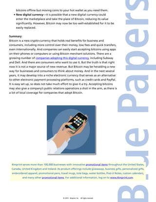 bitcoins offline but moving coins to your hot wallet as you need them. 
• New digital currency—it is possible that a new digital currency could 
enter the marketplace and take the place of Bitcoin, reducing its value 
significantly. However, Bitcoin may now be too well-established for it to be 
easily replaced. 
Summary 
Bitcoin is a new crypto-currency that holds real benefits for business and 
consumers, including more control over their money, low fees and quick transfers, 
even internationally. And companies can easily start accepting bitcoins using apps 
on their phones or computers or using Bitcoin merchant solutions. There are a 
growing number of companies adopting this digital currency, including Subway 
and Dell. And there are consumers who want to use it. But the truth is that right 
now it is not a major source of new revenue. But Bitcoin may be heralding a new 
way for businesses and consumers to think about money. And in the next several 
years, it may develop into a niche electronic currency that serves as an alternative 
to other electronic payment processing platforms, such as credit cards and PayPal. 
It is easy set up, so does not take much effort to give it a try. Accepting bitcoins 
may also give a company’s public relations operations a shot in the arm, as there is 
a lot of local coverage for companies that adopt Bitcoin. 
4imprint serves more than 100,000 businesses with innovative promotional items throughout the United States, 
Canada, United Kingdom and Ireland. Its product offerings include giveaways, business gifts, personalized gifts, 
embroidered apparel, promotional pens, travel mugs, tote bags, water bottles, Post-it Notes, custom calendars, 
and many other promotional items. For additional information, log on to www.4imprint.com. 
© 2014 4imprint, Inc. All rights reserved 
