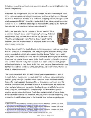 including requesting and confirming payments, as well as converting bitcoins into 
dollars straight away. 
Customers are using bitcoins, too, but the numbers are small. For example, about 
three customers a day are using bitcoins to pay for their sandwiches at a Subway® 
location in Allentown, Pa.5 And in its first week accepting bitcoins, CheapAir.com® 
made sales worth $6,8006. Reno, Nev., barber Josh Arias7 also accepts bitcoins and 
would like to see customers adopting it as he does not have to pay the merchant 
fees incurred when customers swipe their credit cards. 
Before we go any further, let’s just say it: Bitcoin is weird. This is 
a payment network based on an “imaginary” currency. And most 
people when they first hear about Bitcoin say the same thing: 
“No, this cannot possibly work.” But to-date, it is defying the 
doubters, which is why we should all be paying attention to the 
rise of crypto-currencies. 
So, how does it work? Put simply, Bitcoin is electronic money—nothing more than 
bits in a computer or smartphone. First, let’s just say that electronic money is not 
money stored electronically. Whereas services like Google Wallet® stores credit 
cards, debit cards and loyalty cards. Bitcoin is different. It reimagines what money 
is. Anyone can receive it—and spend it—by simply transferring bitcoins between 
one another. Bitcoin is really more like cash than credit cards. Like cash, people 
either have bitcoins or they don’t. And if they have bitcoins, they are handed over 
to the business there and then, without any third-party involvement. There is no 
bank or other middle man. 
The Bitcoin network is a bit like a BitTorrent® peer-to-peer network8, which 
is created when two or more computers connect and share resources directly, 
without going through a separate server computer. These networks are best 
known for helping people share such files as films, games and music over the 
Internet. In Bitcoin’s case, however, instead of music or movies, the computers 
share a digital ledger, or a transaction database known as a blockchain, with 
every computer on the network. And this ledger is automatically updated 
anytime someone spends bitcoins. This ledger contains details of every single 
bitcoin transaction there has ever been. This provides Bitcoin’s transparency. Every 
transaction is visible to everyone in the network. Now before we get bogged 
5 “8 Things You Can Buy with Bitcoins Right Now.” Money.cnn.com/. CNN Money, n.d. Web. 3 Oct. 2014. 
<http://money.cnn.com/gallery/technology/2013/11/25/buy-with-bitcoin/>. 
6 “8 Things You Can Buy with Bitcoins Right Now.” Money.cnn.com/. CNN Money, n.d. Web. 3 Oct. 2014. 
<http://money.cnn.com/gallery/technology/2013/11/25/buy-with-bitcoin/>. 
7 “8 Things You Can Buy with Bitcoins Right Now.” Money.cnn.com/. CNN Money, n.d. Web. 3 Oct. 2014. 
<http://money.cnn.com/gallery/technology/2013/11/25/buy-with-bitcoin/>. 
8 Pagliery, Jose. Bitcoin and the Future of Money. Chicago: Triumph LLC, 2014. Print. 
© 2014 4imprint, Inc. All rights reserved 
 