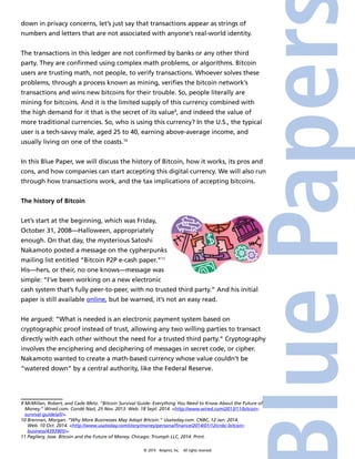down in privacy concerns, let’s just say that transactions appear as strings of 
numbers and letters that are not associated with anyone’s real-world identity. 
The transactions in this ledger are not confirmed by banks or any other third 
party. They are confirmed using complex math problems, or algorithms. Bitcoin 
users are trusting math, not people, to verify transactions. Whoever solves these 
problems, through a process known as mining, verifies the bitcoin network’s 
transactions and wins new bitcoins for their trouble. So, people literally are 
mining for bitcoins. And it is the limited supply of this currency combined with 
the high demand for it that is the secret of its value9, and indeed the value of 
more traditional currencies. So, who is using this currency? In the U.S., the typical 
user is a tech-savvy male, aged 25 to 40, earning above-average income, and 
usually living on one of the coasts.10 
In this Blue Paper, we will discuss the history of Bitcoin, how it works, its pros and 
cons, and how companies can start accepting this digital currency. We will also run 
through how transactions work, and the tax implications of accepting bitcoins. 
© 2014 4imprint, Inc. All rights reserved 
The history of Bitcoin 
Let’s start at the beginning, which was Friday, 
October 31, 2008—Halloween, appropriately 
enough. On that day, the mysterious Satoshi 
Nakamoto posted a message on the cypherpunks 
mailing list entitled “Bitcoin P2P e-cash paper.”11 
His—hers, or their, no one knows—message was 
simple: “I’ve been working on a new electronic 
cash system that’s fully peer-to-peer, with no trusted third party.” And his initial 
paper is still available online, but be warned, it’s not an easy read. 
He argued: “What is needed is an electronic payment system based on 
cryptographic proof instead of trust, allowing any two willing parties to transact 
directly with each other without the need for a trusted third party.” Cryptography 
involves the enciphering and deciphering of messages in secret code, or cipher. 
Nakamoto wanted to create a math-based currency whose value couldn’t be 
“watered down” by a central authority, like the Federal Reserve. 
9 McMillan, Robert, and Cade Metz. “Bitcoin Survival Guide: Everything You Need to Know About the Future of 
Money.” Wired.com. Condé Nast, 25 Nov. 2013. Web. 18 Sept. 2014. <http://www.wired.com/2013/11/bitcoin-survival- 
guide/all/>. 
10 Brennan, Morgan. “Why More Businesses May Adopt Bitcoin.” Usatoday.com. CNBC, 12 Jan. 2014. 
Web. 10 Oct. 2014. <http://www.usatoday.com/story/money/personalfinance/2014/01/12/cnbc-bitcoin-business/ 
4393905/>. 
11 Pagliery, Jose. Bitcoin and the Future of Money. Chicago: Triumph LLC, 2014. Print. 
 