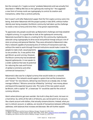 But the concept of a “crypto-currency” predates Nakamoto and was actually first 
described in 1998 by Wei Dai on the cypherpunks mailing list.12 He suggested 
a new form of money could use cryptography to control its creation and 
transactions, rather than a central authority. 
But it wasn’t until after Nakamoto’s paper that the first crypto-currency came into 
being. And when Nakamoto left the project quietly in late-2010, without his/her 
identity ever being revealed, the Bitcoin community had taken up the challenge 
to create a new currency and since then, it has grown exponentially. 
To appreciate why people would take up Nakamoto’s challenge and help establish 
a digital currency, it is a good idea to look at the cypherpunk community. 
Nakamoto launched his idea on a mailing list for this community. Cypherpunks 
advocate using cryptography to drive social and political change and put a lot of 
store on privacy and personal liberties. They were attracted to Nakamoto’s idea 
that a network capable of processing tens of millions of transactions each day 
without the need to work through financial institutions would make it easier for 
people to make small, casual payments 
to one another. So, it was politics that 
got Bitcoin up and running. However, 
the Bitcoin community has broadened 
beyond cypherpunks. It now speaks to 
a wider audience that sees its potential 
for reducing the costs and friction 
of global e-commerce and other 
commercial transactions.13 
Nakamoto’s idea was for a digital currency that would reside on a network 
of computers. This network would support a system that verifies transactions 
and “mines” for new bitcoins, delivering new bitcoins at a steady rate, to help 
manage inflation.14 Bitcoins cannot be inflated by “printing” new money above 
and beyond the expected issuance rate. The name of the new system would 
be Bitcoin, with a capital “B”; a lowercase “b” would be used for the units of 
currency, bitcoins. 
Here’s where bitcoins get even weirder: the truth is they don’t exist, not even on 
a hard drive. So, while all the talk is of bitcoins, you cannot point to an account, 
like a bank account with dollars, that actually contains bitcoins. Instead, what you 
see in a bitcoin account, or address, are records of transactions between different 
addresses, with balances that increase and decrease. We will further explain 
12 Pagliery, Jose. Bitcoin and the Future of Money. Chicago: Triumph LLC, 2014. Print. 
13 “Myths.” En.bitcoin.it. Bitcoin Project, 20 Sept. 2014. Web. 10 Oct. 2014. <https://en.bitcoin.it/wiki/Myths>. 
14 Pagliery, Jose. Bitcoin and the Future of Money. Chicago: Triumph LLC, 2014. Print. 
© 2014 4imprint, Inc. All rights reserved 
 