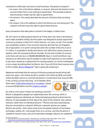 transactions a little later, but here’s a brief overview. Transactions comprise:15 
• An input—this is the bitcoin address, or account, that sent the bitcoins to the 
account holder that is now looking to spend them. This provides evidence 
that the bitcoin holder has the right to spend them. 
• An amount—this simply describes the amount of bitcoins that are being 
spent. 
• An output—this is the address to which the bitcoins are now being sent. The 
recipient will then have the right to spend these bitcoins. 
Every transaction that takes place is stored in the ledger, or block chain. 
Ok, let’s return to talking about bitcoins as if they were real. Only a few bitcoins 
were made available initially. But the system was designed to slowly expand the 
currency to produce a total of 21 million bitcoins—no more, no less. This number 
was completely random; it has no secret meaning. But that has not stopped a 
lot of speculation. It is worth noting that while the number of bitcoins is set at 
21 million, it is possible to divide each bitcoin into 100 million pieces, known as 
satoshis, after the anonymous Bitcoin founder. So the total number of currency 
units there will ever be is 2,100,000,000,000,000. Bear in mind that Bitcoin was 
viewed as an alternative way for people to make small payments to one another. 
It was never viewed as a replacement for existing systems, so a finite marketplace 
is not a major stumbling block for Bitcoin. But if you still think there may be more 
to this number, Bitcoin Magazine™ does a great job analyzing it. 
Nakamoto estimated that the amount of bitcoins produced would fall by half 
every four years—10.5 million by 2013, another 5.25 million by 2018, and 2.625 
million by 2023, and so on until the last bitcoin is mined some time around 2140, 
if the currency survives that long. As of October 2014, 
there were 13.38 million bitcoins in circulation, valued 
at around $5.06 billion, but the market is volatile. 
So, where is the value in these non-existing currencies? 
Bitcoin is designed so people can subjectively value the currency, which is 
happening because individuals are freely exchanging products and services for 
bitcoins. It’s also possible to think about the value of the network, like a phone 
network, rather than of individual bitcoins.16 Phones only have value because 
they are connected to a network. Without a network, phones are useless. 
Bitcoins are similar—their value comes from the global network of merchants, 
exchanges, wallets, etc., that accept them as a currency. Just like the phone is 
needed to transmit voice, text and multimedia messages, bitcoins are needed to 
15 “How Do Bitcoin Transactions Work?” Coindesk.com. CoinDesk, 6 Mar. 2014. Web. 10 Oct. 2014. 
<http://www.coindesk.com/information/how-do-bitcoin-transactions-work/>. 
16 “Myths.” En.bitcoin.it. Bitcoin Project, 20 Sept. 2014. Web. 10 Oct. 2014. <https://en.bitcoin.it/wiki/Myths>. 
© 2014 4imprint, Inc. All rights reserved 
 