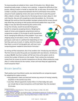 To ensure puzzles are solved on time—every 10 minutes or so—Bitcoin does 
something really simple, in theory, not in practice: it adjusts the difficulty of the 
puzzle, making it easier or harder as required. Ok, so why every 10 minutes? This 
number is actually a compromise between the first confirmation time and the 
amount of work wasted by miners who were not the first to solve the puzzle21. 
After a block is mined, it takes time for the losing miners to learn about it. And 
until they do, they are still competing to solve the problem. So, 10 minutes 
helps get the word out that the problem has been solved and the miners should 
stop what they are doing on that puzzle and should update their copy of the 
ledger. It was also felt that shortening the confirm time, 
to say five minutes, would not provide that great a 
benefit to companies accepting bitcoins. Weighing the 
needs of miners and companies using bitcoins led to a 
compromise number of 10 minutes to verify transactions. 
As for changing the difficulty of the problem: If you were 
chipping away at rock down a mine, it’s like someone 
giving you a pick axe or a jackhammer depending on how 
fast they want you to work. In reality, what this means is 
that there is a sort of mining gold rush, with ever more 
computing power needed to solve bitcoin formulas.22 
So mining verifies transactions. But it has another role: introducing new bitcoins. 
The first miners to solve the puzzle are rewarded with new bitcoins—25 bitcoins, 
or about $8,640—but that number will fall over time as the system works to 
control the number of bitcoins on the market. That is where the motivation 
comes from for miners to monitor transactions on the site. When production stops 
after 21 million bitcoins hit the market, miners will most likely be supported by 
small transaction fees23. 
Bitcoin benefits 
That’s pretty much how Bitcoin works, but what benefits can companies expect 
for adopting this crypto-currency. 
• Easy payments—Users can send and receive any amount of money instantly, 
anywhere in the world at any time. 
• Low fees—Bitcoin payments involve little or no fees today. But users 
can include fees to have transactions confirmed faster than the standard 
10 minutes. 
21 “Bitcoin: Frequently Asked Questions.” Bitcoin.org. Bitcoin Project, n.d. Web. 3 Oct. 2014. 
© 2014 4imprint, Inc. All rights reserved 
<https://bitcoin.org/en/faq>. 
22 Popper, Nathaniel. “Dealbook: Into the Bitcoin Mines.” Http://dealbook.nytimes.com/. The New York Times 
Company, 21 Dec. 2013. Web. 3 Oct. 2014. <http://dealbook.nytimes.com/2013/12/21/into-the-bitcoin-mines/>. 
23 “Bitcoin: Frequently Asked Questions.” Bitcoin.org. Bitcoin Project, n.d. Web. 3 Oct. 2014. 
<https://bitcoin.org/en/faq>. 
 