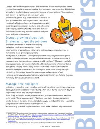 © 2015 4imprint, Inc. All rights reserved
Leaders who are number-crunchers and determine actions merely based on the
bottom-line may be interested to note that businesses lose more than $650 billion
annually in productivity and innovation because of interruptions.13
Interruptions
cost money—a significant amount every year.
While interruptions may offer occasional benefits to
you, your team and your organization, they often
negatively affect employees and organizations. With
expanding communication mediums and advancing
technologies, learning how to adapt and manage
such interruptions may improve the health of your
team and your organization.
Disrupt growing disruption:
Strategies to get the job done
While self-awareness is essential in helping
individual employees manage workplace
interruptions, organizational culture and policies play an important role in
minimizing these growing disruptions.
Marty Martin, author of “Taming Disruptive Behavior,” says some disruptions
can be not only minimized, but potentially eliminated from the workplace, if
managers help their employees assess and address them.14
Managers can help
employees make a personalized plan to address disruptions, which may tackle
disruptions ranging from a noisy cubicle location to a reevaluation of how
an entire workplace uses e-mail. Increasing focus and productivity through
minimizing distractions should be an employer and employee effort.
Here are some ways you, your team and your organization can foster a focused,
minimally disruptive work environment.
Manage time and space
Instead of responding to an e-mail or phone call each time you receive a new one,
batch your communications by scheduling a few times during your work day to
respond to e-mails and return phone calls.
Brian Tracy, a thought leader on personal and business development, explains
in his book, “Time Management,” “Batching your tasks simply means doing
similar things at the same time … [and] allows you to reduce the time required to
complete each task by as much as 80 percent.”15
Your industry, position, organization and other work tasks will help determine
13 Mrosko, Terri. “Minimizing Digital Distractions in the Workplace.” Cleveland.com. Plain Dealer Publishing
Co., 20 Nov. 2013. Web. 28 Aug. 2015. http://www.cleveland.com/employment/plaindealer/index.ssf/2013/11/
minimizing_digital_distractions_in_the_workplace.html.
14 Martin, Marty. “Manage Distracted Employees.” InBusiness Magazine. Greater Phoenix InBusiness, Feb. 2014.
Web. 3 Sept. 2015. http://inbusinessmag.com/leadership-management/manage-distracted-employees#.
VgBbjd9Viko.
15 Tracy, Brian. Time Management. New York: American Management Association, 2013. Print.
 