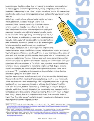 © 2015 4imprint, Inc. All rights reserved
how often you should schedule time to respond to e-mail and phone calls, but
as Tracy suggests, you’re losing momentum, clarity and productivity in more
important tasks when you are “slave” to your e-mail and phone. With expanding
social media platforms, a similar approach should be taken for your social media
accounts.
Aside from e-mails, phone calls and social media, workplace
interruptions can also occur through face-to-face
communication. You may be writing a conference report
when a coworker stops by your office to chat. Or, you
were deep in research for a new client proposal when your
supervisor comes to your cubicle to let you know he wants
to see you in his office right away. Schedule “power hours,”
or time devoted to making progress on your most important
tasks, by making yourself less accessible. Some organizations
even implement a common “power hour” for all employees,
helping standardize quiet time across a workplace.16
How do you make yourself, or encourage your employees to
make themselves, less accessible in constantly connected and urgent workplaces?
Try shutting your office door, blocking off time in your calendar, putting a sign on
your door that indicates you shouldn’t be interrupted, such as “On Deadline,” or
putting in headphones. You may find one approach works better than another
in your workplace, but don’t be afraid to be creative and communicate with your
coworkers. A former manager at Coca-Cola®
used to put on his red baseball cap
whenever he was on deadline to indicate to employees that, despite keeping
his office door open, he should only be interrupted during those times for an
emergency.17
Try to get your entire department or workplace onboard with a
consistent signal, and then don’t abuse it.
Another way to combat work interruptions is to set up meetings. No worries—
these aren’t marathon meetings that already take up much of your workweek.
These are scheduled times for seemingly little things like phone calls or getting
feedback from your supervisor. Instead of telling a client that you’ll call him
back later this week, tell him a specific day and time you’ll call, put it in your
calendar and follow through. Instead of just stopping by your supervisor’s office
for feedback or with questions, schedule a meeting. This doesn’t mean an “open-
door policy” is dead, but as Elizabeth Grace Saunders, the author of “How to
Invest Your Time Like Money” and a time coach, explains, scheduling one-on-one
meetings or calls can boost productivity.18
16 “How to Implement Do Not Disturb Time.” Benchmark Business Group. N.p., 13 May 2013. Web. 28 Aug. 2015.
http://www.benchmarkbusinessgroup.com/business-coaching-and-consulting/business-owner-newsletter/
how-to-implement-do-not-disturb-time/.
17 Stack, Laura. “Distractions and the Open Office Environment.” The Productivity Pro. N.p., 2015. Web. 26 Aug.
2015. http://theproductivitypro.com/blog/2015/02/distractions-and-the-open-office-environment/.
18 Saunders, Elizabeth Grace. “Cancelling One-on-One Meetings Destroys Your Productivity.” Harvard Business
Review. N.p., 9 Mar. 2015. Web. 26 Aug. 2015. https://hbr.org/2015/03/cancelling-one-on-one-meetings-
destroys-your-productivity.
 