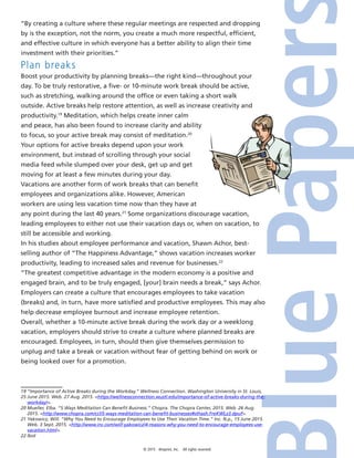 © 2015 4imprint, Inc. All rights reserved
“By creating a culture where these regular meetings are respected and dropping
by is the exception, not the norm, you create a much more respectful, efficient,
and effective culture in which everyone has a better ability to align their time
investment with their priorities.”
Plan breaks
Boost your productivity by planning breaks—the right kind—throughout your
day. To be truly restorative, a five- or 10-minute work break should be active,
such as stretching, walking around the office or even taking a short walk
outside. Active breaks help restore attention, as well as increase creativity and
productivity.19
Meditation, which helps create inner calm
and peace, has also been found to increase clarity and ability
to focus, so your active break may consist of meditation.20
Your options for active breaks depend upon your work
environment, but instead of scrolling through your social
media feed while slumped over your desk, get up and get
moving for at least a few minutes during your day.
Vacations are another form of work breaks that can benefit
employees and organizations alike. However, American
workers are using less vacation time now than they have at
any point during the last 40 years.21
Some organizations discourage vacation,
leading employees to either not use their vacation days or, when on vacation, to
still be accessible and working.
In his studies about employee performance and vacation, Shawn Achor, best-
selling author of “The Happiness Advantage,” shows vacation increases worker
productivity, leading to increased sales and revenue for businesses.22
“The greatest competitive advantage in the modern economy is a positive and
engaged brain, and to be truly engaged, [your] brain needs a break,” says Achor.
Employers can create a culture that encourages employees to take vacation
(breaks) and, in turn, have more satisfied and productive employees. This may also
help decrease employee burnout and increase employee retention.
Overall, whether a 10-minute active break during the work day or a weeklong
vacation, employers should strive to create a culture where planned breaks are
encouraged. Employees, in turn, should then give themselves permission to
unplug and take a break or vacation without fear of getting behind on work or
being looked over for a promotion.
19 “Importance of Active Breaks during the Workday.” Wellness Connection. Washington University in St. Louis,
25 June 2015. Web. 27 Aug. 2015. https://wellnessconnection.wustl.edu/importance-of-active-breaks-during-the-
workday/.
20 Mueller, Elba. “5 Ways Meditation Can Benefit Business.” Chopra. The Chopra Center, 2015. Web. 26 Aug.
2015. http://www.chopra.com/ccl/5-ways-meditation-can-benefit-businesses#sthash.FreKWLz3.dpuf.
21 Yakowicz, Will. “Why You Need to Encourage Employees to Use Their Vacation Time.” Inc. N.p., 15 June 2015.
Web. 3 Sept. 2015. http://www.inc.com/will-yakowicz/4-reasons-why-you-need-to-encourage-employees-use-
vacation.html.
22 Ibid
 