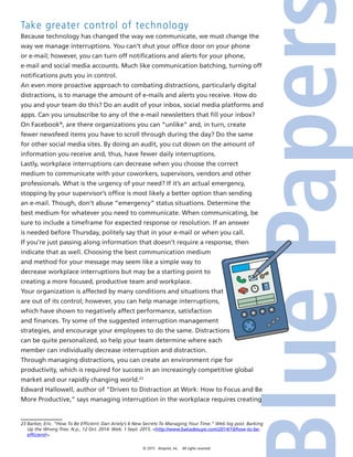 © 2015 4imprint, Inc. All rights reserved
Take greater control of technology
Because technology has changed the way we communicate, we must change the
way we manage interruptions. You can’t shut your office door on your phone
or e-mail; however, you can turn off notifications and alerts for your phone,
e-mail and social media accounts. Much like communication batching, turning off
notifications puts you in control.
An even more proactive approach to combating distractions, particularly digital
distractions, is to manage the amount of e-mails and alerts you receive. How do
you and your team do this? Do an audit of your inbox, social media platforms and
apps. Can you unsubscribe to any of the e-mail newsletters that fill your inbox?
On Facebook®
, are there organizations you can “unlike” and, in turn, create
fewer newsfeed items you have to scroll through during the day? Do the same
for other social media sites. By doing an audit, you cut down on the amount of
information you receive and, thus, have fewer daily interruptions.
Lastly, workplace interruptions can decrease when you choose the correct
medium to communicate with your coworkers, supervisors, vendors and other
professionals. What is the urgency of your need? If it’s an actual emergency,
stopping by your supervisor’s office is most likely a better option than sending
an e-mail. Though, don’t abuse “emergency” status situations. Determine the
best medium for whatever you need to communicate. When communicating, be
sure to include a timeframe for expected response or resolution. If an answer
is needed before Thursday, politely say that in your e-mail or when you call.
If you’re just passing along information that doesn’t require a response, then
indicate that as well. Choosing the best communication medium
and method for your message may seem like a simple way to
decrease workplace interruptions but may be a starting point to
creating a more focused, productive team and workplace.
Your organization is affected by many conditions and situations that
are out of its control; however, you can help manage interruptions,
which have shown to negatively affect performance, satisfaction
and finances. Try some of the suggested interruption management
strategies, and encourage your employees to do the same. Distractions
can be quite personalized, so help your team determine where each
member can individually decrease interruption and distraction.
Through managing distractions, you can create an environment ripe for
productivity, which is required for success in an increasingly competitive global
market and our rapidly changing world.23
Edward Hallowell, author of “Driven to Distraction at Work: How to Focus and Be
More Productive,” says managing interruption in the workplace requires creating
23 Barker, Eric. “How To Be Efficient: Dan Ariely’s 6 New Secrets To Managing Your Time.” Web log post. Barking
Up the Wrong Tree. N.p., 12 Oct. 2014. Web. 1 Sept. 2015. http://www.bakadesuyo.com/2014/10/how-to-be-
efficient/.
 