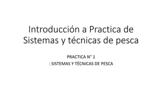 Introducción a Practica de
Sistemas y técnicas de pesca
PRACTICA N° 1
: SISTEMAS Y TÉCNICAS DE PESCA
 