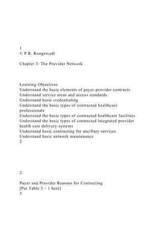 1
© P.R. Kongstvedt
Chapter 3: The Provider Network
Learning Objectives
Understand the basic elements of payer-provider contracts
Understand service areas and access standards
Understand basic credentialing
Understand the basic types of contracted healthcare
professionals
Understand the basic types of contracted healthcare facilities
Understand the basic types of contracted integrated provider
health care delivery systems
Understand basic contracting for ancillary services
Understand basic network maintenance
2
2
Payer and Provider Reasons for Contracting
[Put Table 3 – 1 here]
3
 