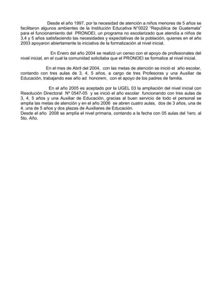 Desde el año 1997, por la necesidad de atención a niños menores de 5 años se
facilitaron algunos ambientes de la Institución Educativa N°0022 “Republica de Guatemala”
para el funcionamiento del PRONOEI, un programa no escolarizado que atendía a niños de
3,4 y 5 años satisfaciendo las necesidades y expectativas de la población, quienes en el año
2003 apoyaron abiertamente la iniciativa de la formalización al nivel inicial.

                  En Enero del año 2004 se realizó un censo con el apoyo de profesionales del
nivel inicial, en el cual la comunidad solicitaba que el PRONOEI se formalice al nivel inicial.

             En el mes de Abril del 2004, con las metas de atención se inició el año escolar,
contando con tres aulas de 3, 4, 5 años, a cargo de tres Profesoras y una Auxiliar de
Educación, trabajando ese año ad honorem, con el apoyo de los padres de familia.

              En el año 2005 es aceptado por la UGEL 03 la ampliación del nivel inicial con
Resolución Directoral Nº 0547-05 y se inició el año escolar funcionando con tres aulas de
3, 4, 5 años y una Auxiliar de Educación, gracias al buen servicio de todo el personal se
amplia las metas de atención y en el año 2006 se abren cuatro aulas, dos de 3 años, una de
4, una de 5 años y dos plazas de Auxiliares de Educación.
Desde el año 2008 se amplía el nivel primaria, contando a la fecha con 05 aulas del 1ero. al
5to. Año.
 