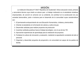 MISIÓN.
             La Institución Educativa N° 0022” República de Guatemala” ofrece educación inicial, primaria
.
    y secundaría técnica cuya misión es educar para el trabajo motivando en el estudiante iniciativas
    empresariales, de convivir en armonía con su ambiente, de contribuir en la construcción de una
    sociedad democrática, justa e inclusiva para el desarrollo de la comunidad cuyas características
    son:
      1. El permanente enriquecimiento de una Educación Humanística, cristiana y democrática.
      2. Orientar al estudiante en la formación de valores y cultura de paz.
      3. Desarrollar actitudes para realizar proyectos de producción.
      4. Incentivar actitudes positivas hacia el trabajo tecnológico, con el uso de las TIC.
      5. Aprovechar experiencias de aprendizaje para la realización de proyectos.
      6. Fortalecer la cultura de innovación y evaluación, mediante la capacitación constante de todo el
           personal.
      7. Organizar y desarrollar proyectos de proyección a la comunidad con apoyo de los padres de
           familia.
 