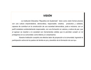 VISIÓN
             La Institución Educativa “Republica de Guatemala” tiene como visión formar jóvenes
con una cultura emprendedora, democrática, responsable, creativa,             productiva y solidaria,
capaces de contribuir en la construcción de una sociedad democrática, justa e inclusiva, con un
perfil ciudadano ambientalmente responsable, con una formación en valores y cultura de paz, que
al egresar se inserten a la sociedad con herramientas sólidas que le permitan cumplir un rol
protagónico en su comunidad, como lideres y/ o empresarios.
          Nuestra Institución cumplirá una efectiva labor de proyección a la comunidad, logrando la
participación activa de los padres de familia en pro y beneficio de la formación de sus hijos.
 