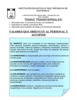 INSTITUCIÓN EDUCATIVA N° 0022 “REPUBLICA DE
         CA
              D E            G U
                                   A
                                                              GUATEMALA”
         I




                                   TE
      BL




                                      M A
RE PU




              LIBERTAD
                                          LA
                    15 DE
               SETIEMBRE


                                                  Jr. Manuel Pardo 225- Barrios Altos – Cercado de Lima
                   DE 1821




                                                                        Telef. 432-9064

                                                     TEMAS TRANSVERSALES
         • Educación para la convivencia la paz y la ciudadanía.
         • Educación en valores y formación ética
         • Educación para la gestión de riesgo y la Conciencia Ambiental.

       VALORES QUE ORIENTAN AL PERSONAL Y
                    ALUMNOS


              EL RESPETO como una necesidad en las relaciones interpersonales
              entre alumnos, docentes, personal jerárquico, administrativo, servicio y
              padres de familia, valora los saberes y tradiciones ancestrales, asimismo
              respeta toda forma de vida, acepta que todas las especies del planeta
              tienen igual derecho a la existencia

              LA HONESTIDAD es indispensable para una mejor convivencia dentro de
              nuestro grupo.

              LA RESPONSABILIDAD para que cumplan con las obligaciones de
              acuerdo con las normas del reglamento interno de la institución.
              Considera los impactos y costos ambientales de su actividad

              LA LABORIOSIDAD: amor al trabajo.

              LA SOLIDARIDAD para ayudarse los unos a los otros y mantener la
              unidad en nuestra institución, fomentando el desarrollo mancomunado.
              Se preocupa por el bienestar y seguridad de si mismo y de las otras
              personas o grupos sociales, presentes y futuras (principio de
              sostenibilidad)

              LA DEMOCRACIA mantener y respetar las opiniones de los demás,
              acogiéndose a los acuerdos llegados por la mayoría.
 