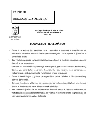 PARTE III

       DIAGNOSTICO DE LA I.E.


                       D E            G U
                  CA                      A


                                                           INSTITUCIÓN EDUCATIVA N° 0022
             LI




                                              TE
          UB




                                               M A
     RE P




                       LIBERTAD
                                                   LA




                             15 DE
                        SETIEMBRE
                            DE 1821



                                                            “REPÚBLICA DE GUATEMALA
                                                                     UGEL 03
Jr. Manuel Pardo 225
Barrios Altos – Lima
  Telef. 432-9064


                                                        DIAGNOSTICO PROBLEMÁTICO

•   Carencia de estrategias cognitivas para                              desarrollar el aprender a aprender en los
    educandos, debido al desconocimiento de metodologías, para impulsar o potenciar el
    aprendizaje eficaz.
•   Bajo nivel de desarrollo del aprendizaje holístico, debido al currículo centralista, con una
    diversificación inadecuada.
•   Carencia del desarrollo del aprendizaje metacognitivo, por desconocimiento de métodos y
    técnicas por parte del docente para desarrollar la meta atención, meta concentración,
    meta memoria, meta pensamiento, meta lectura y meta evaluación.
•   Carencia de estrategias cognitivas para aprender a pensar debido a la falta de métodos y
    técnicas pertinentes.
•   Carencia de métodos y técnicas para desarrollar las inteligencias múltiples y emocionales
    debido al desconocimiento de fundamentos y principios.
•   Bajo nivel de la practica de los valores de los alumnos debido al desconocimiento de una
    metodología adecuada para la formación en valores. A sí mismo la falta de practica de los
    valores por parte de los padres de familia.
 