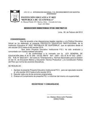 ”                                                     AÑO DE LA INTEGRACION NACIONAL Y EL RECONOCIMIENTO DE NUESTRA
             CA
                  D E            G U
                                       A                                       DIVERSIDAD”
             I




                                       TE
          BL




                                          M A
    RE PU




                                                   INSTITUCIÓN EDUCATIVA N° 0022
                  LIBERTAD


                                              LA
                        15 DE
                   SETIEMBRE
                       DE 1821




                                                   “REPUBLICA DE GUATEMALA”
                                                   Jr. Manuel Pardo 225- Barrios Altos – Cercado de Lima
                                                                         Telef. 432-9064

                                                       RESOLUCION DIRECTORAL Nº 20 - DIE “RG”- 12

                                                                                                    Lima, 06 de Febrero del 2012


   CONSIDERANDO:
               Que de acuerdo a las disposiciones legales vigentes y a la Política Educativa
Actual se ha elaborado el presente PROYECTO EDUCATIVO INSTITUCIONAL de la
Institución Educativa N° 0022 “REPÚBLICA DE GUATEMALA”, que se ejecutara desde el
año escolar 2012 hasta el año escolar 2014.
                Que dicho Proyecto Educativo Institucional P.E.I. ha sido analizado y
concordado con nuestra realidad educativa.
                      Y de conformidad a lo normado con la            LEY GENERAL DE
EDUCACIÓN 2844, R. M. N° 048 – 05 ED, RM N° 007 – 2001 – ED, R. M. N° 032 – 2005 –
ED; R.M. N° 0622-2011 - ED sobre la “Orientaciones y Normas Nacionales para la Gestión
en las I.E. de Educación Básica y Educación Técnico Productiva”; y la Constitución Política
del Perú que norma las acciones Educativas,

SE RESUELVE :

    1. Aprobar el presente Proyecto Educativo Institucional P.E.I. para ser ejecutado durante
       el año escolar 2012 hasta el año escolar 2014.
    2. Ejecutar cada una de las acciones programadas.
    3. Evaluar el Cumplimiento de presente P.E.I. e Informar del mismo a la superioridad.



                                                                 REGÍSTRESE Y COMUNÍQUESE.




                                                                                     Lic. Gladys Alicia León Paredes
                                                                                             DIRECTORA
 