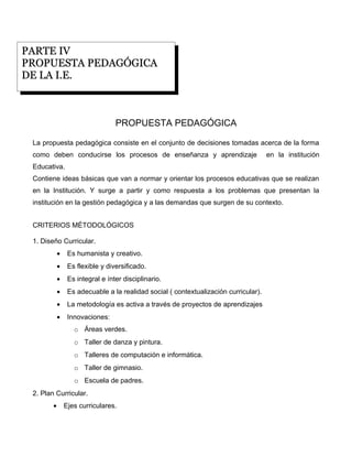 PARTE IV
PROPUESTA PEDAGÓGICA
DE LA I.E.



                                  PROPUESTA PEDAGÓGICA

 La propuesta pedagógica consiste en el conjunto de decisiones tomadas acerca de la forma
 como deben conducirse los procesos de enseñanza y aprendizaje                        en la institución
 Educativa.
 Contiene ideas básicas que van a normar y orientar los procesos educativas que se realizan
 en la Institución. Y surge a partir y como respuesta a los problemas que presentan la
 institución en la gestión pedagógica y a las demandas que surgen de su contexto.


 CRITERIOS MÉTODOLÓGICOS

 1. Diseño Curricular.
            •    Es humanista y creativo.
            •    Es flexible y diversificado.
            •    Es integral e ínter disciplinario.
            •    Es adecuable a la realidad social ( contextualización curricular).
            •    La metodología es activa a través de proyectos de aprendizajes
            •    Innovaciones:
                   o Áreas verdes.
                   o Taller de danza y pintura.
                   o Talleres de computación e informática.
                   o Taller de gimnasio.
                   o Escuela de padres.
 2. Plan Curricular.
        •       Ejes curriculares.
 