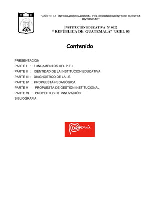 “AÑO DE LA INTEGRACION NACIONAL Y EL RECONOCIMIENTO DE NUESTRA
           CA
                D E            G U
                                     A                                     DIVERSIDAD”
           I




                                     TE
        BL




                                        M A
  RE PU

                LIBERTAD




                                            LA
                      15 DE
                 SETIEMBRE
                     DE 1821


                                                               INSTITUCIÓN EDUCATIVA N° 0022
                                                       “ REPÚBLICA DE GUATEMALA” UGEL 03



                                                                Contenido

PRESENTACIÓN
PARTE I                                  : FUNDAMENTOS DEL P.E.I.
PARTE II : IDENTIDAD DE LA INSTITUCIÓN EDUCATIVA
PARTE III : DIAGNOSTICO DE LA I.E.
PARTE IV : PROPUESTA PEDAGÓGICA
PARTE V                                  : PROPUESTA DE GESTION INSTITUCIONAL
PARTE VI : PROYECTOS DE INNOVACIÓN
BIBLIOGRAFIA
 