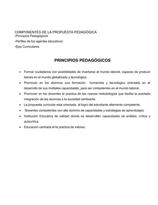 COMPONENTES DE LA PROPUESTA PEDAGÓGICA
-Principios Pedagógicos
-Perfiles de los agentes educativos
-Ejes Curriculares



                             PRINCIPIOS PEDAGÓGICOS

   •   Formar ciudadanos con posibilidades de insertarse al mundo laboral, capaces de producir
       bienes en el mundo globalizado y tecnológico.
   •   Promover en los alumnos una formación           humanista y tecnológico orientado en el
       desarrollo de sus múltiples capacidades, para ser competentes en el mundo laboral .
   •   Promover en los docentes la practica de las nuevas metodologías que facilita la acertada
       integración de las alumnas a la sociedad cambiante.
   •   La propuesta curricular esta orientada al logro del estudiante altamente competente.
   •   Docentes competentes con alto dominio de capacidades y estrategias de aprendizajes.
   •   Institución Educativa de calidad donde se desarrollen capacidades de análisis, crítica y
       autocrítica.
   •   Educación centrada el la practica de valores.
 